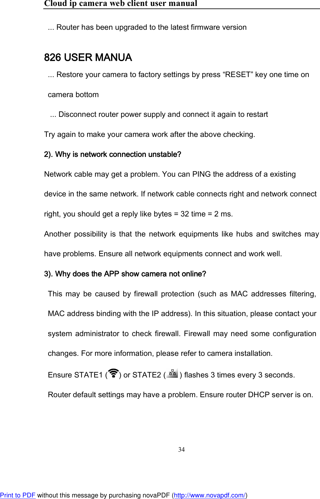 Cloud ip camera web client user manual 34  ... Router has been upgraded to the latest firmware version 826 USER MANUA ... Restore your camera to factory settings by press “RESET” key one time on camera bottom  ... Disconnect router power supply and connect it again to restart Try again to make your camera work after the above checking. 2). Why is network connection unstable?  Network cable may get a problem. You can PING the address of a existing device in the same network. If network cable connects right and network connect right, you should get a reply like bytes = 32 time = 2 ms. Another  possibility  is  that  the  network  equipments  like  hubs  and  switches  may have problems. Ensure all network equipments connect and work well. 3). Why does the APP show camera not online?  This  may  be  caused  by  firewall  protection  (such  as  MAC  addresses  filtering, MAC address binding with the IP address). In this situation, please contact your system  administrator to  check  firewall.  Firewall  may need  some configuration changes. For more information, please refer to camera installation.  Ensure STATE1 ( ) or STATE2 (  ) flashes 3 times every 3 seconds.  Router default settings may have a problem. Ensure router DHCP server is on.  Print to PDF without this message by purchasing novaPDF (http://www.novapdf.com/)