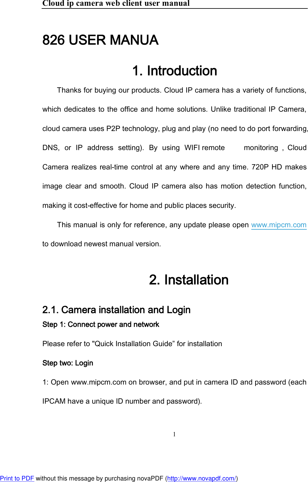 Cloud ip camera web client user manual 1  826 USER MANUA 1. Introduction Thanks for buying our products. Cloud IP camera has a variety of functions, which dedicates to the office and home solutions. Unlike traditional IP Camera, cloud camera uses P2P technology, plug and play (no need to do port forwarding, DNS,  or  IP  address  setting).  By  using  WIFI remote   monitoring ， Cloud Camera  realizes  real-time  control at  any  where and  any time. 720P HD  makes image  clear  and  smooth.  Cloud  IP  camera  also  has  motion  detection  function, making it cost-effective for home and public places security. This manual is only for reference, any update please open www.mipcm.com to download newest manual version. 2. Installation 2.1. Camera installation and Login Step 1: Connect power and network Please refer to &quot;Quick Installation Guide” for installation Step two: Login 1: Open www.mipcm.com on browser, and put in camera ID and password (each IPCAM have a unique ID number and password). Print to PDF without this message by purchasing novaPDF (http://www.novapdf.com/)