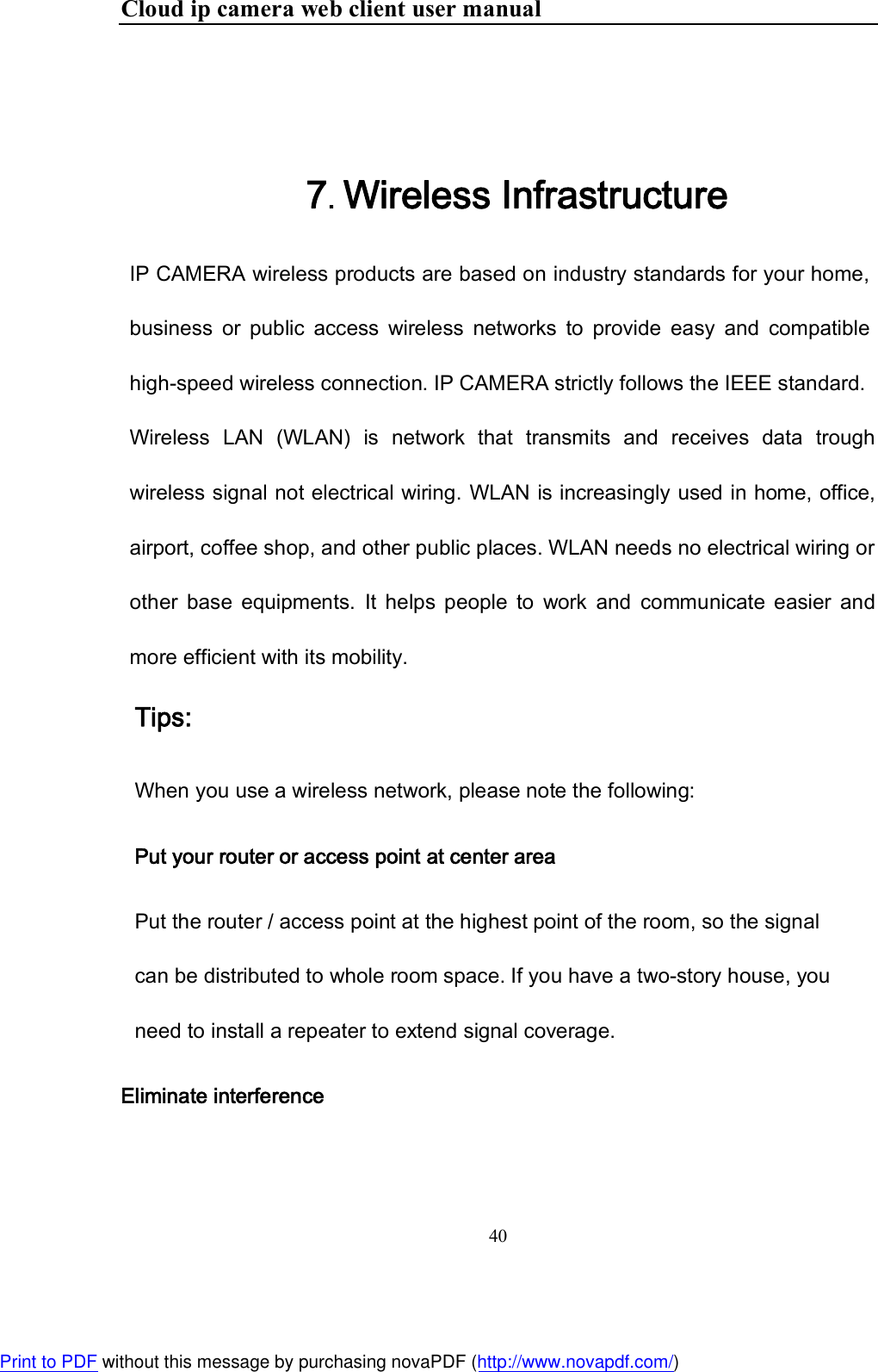 Cloud ip camera web client user manual 40    7. Wireless Infrastructure IP CAMERA wireless products are based on industry standards for your home, business  or  public  access  wireless  networks  to  provide  easy  and  compatible high-speed wireless connection. IP CAMERA strictly follows the IEEE standard.  Wireless  LAN  (WLAN)  is  network  that  transmits  and  receives  data  trough wireless signal not electrical wiring. WLAN is increasingly used in home, office, airport, coffee shop, and other public places. WLAN needs no electrical wiring or other  base  equipments.  It  helps  people  to  work  and  communicate  easier  and more efficient with its mobility.  Tips:  When you use a wireless network, please note the following:  Put your router or access point at center area Put the router / access point at the highest point of the room, so the signal can be distributed to whole room space. If you have a two-story house, you need to install a repeater to extend signal coverage.  Eliminate interference  Print to PDF without this message by purchasing novaPDF (http://www.novapdf.com/)