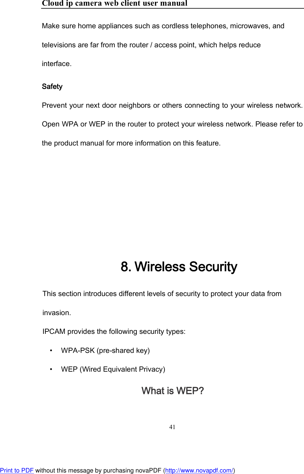 Cloud ip camera web client user manual 41  Make sure home appliances such as cordless telephones, microwaves, and televisions are far from the router / access point, which helps reduce interface.  Safety Prevent your next door neighbors or others connecting to your wireless network. Open WPA or WEP in the router to protect your wireless network. Please refer to the product manual for more information on this feature.         8. Wireless Security This section introduces different levels of security to protect your data from invasion. IPCAM provides the following security types: •       WPA-PSK (pre-shared key) •       WEP (Wired Equivalent Privacy) What is WEP? Print to PDF without this message by purchasing novaPDF (http://www.novapdf.com/)