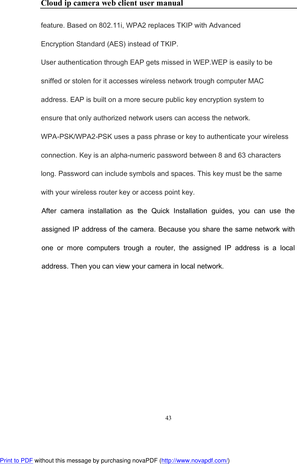Cloud ip camera web client user manual 43  feature. Based on 802.11i, WPA2 replaces TKIP with Advanced Encryption Standard (AES) instead of TKIP. User authentication through EAP gets missed in WEP.WEP is easily to be sniffed or stolen for it accesses wireless network trough computer MAC address. EAP is built on a more secure public key encryption system to ensure that only authorized network users can access the network. WPA-PSK/WPA2-PSK uses a pass phrase or key to authenticate your wireless connection. Key is an alpha-numeric password between 8 and 63 characters long. Password can include symbols and spaces. This key must be the same with your wireless router key or access point key.   After  camera  installation  as  the  Quick  Installation  guides,  you  can  use  the assigned IP address of the camera. Because you share the same network with one  or  more  computers  trough  a  router,  the  assigned  IP  address  is  a  local address. Then you can view your camera in local network.    Print to PDF without this message by purchasing novaPDF (http://www.novapdf.com/)