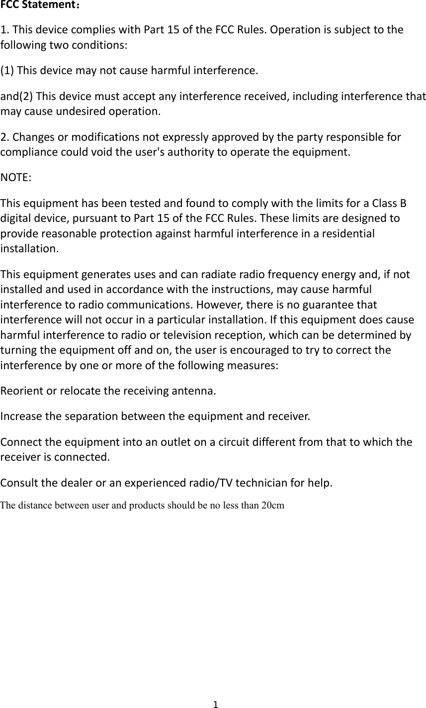 1  FCCStatement：1.ThisdevicecomplieswithPart15oftheFCCRules.Operationissubjecttothefollowingtwoconditions:(1)Thisdevicemaynotcauseharmfulinterference.and(2)Thisdevicemustacceptanyinterferencereceived,includinginterferencethatmaycauseundesiredoperation.2.Changesormodificationsnotexpresslyapprovedbythepartyresponsibleforcompliancecouldvoidtheuser&apos;sauthoritytooperatetheequipment.NOTE:ThisequipmenthasbeentestedandfoundtocomplywiththelimitsforaClassBdigitaldevice,pursuanttoPart15oftheFCCRules.Theselimitsaredesignedtoprovidereasonableprotectionagainstharmfulinterferenceinaresidentialinstallation.Thisequipmentgeneratesusesandcanradiateradiofrequencyenergyand,ifnotinstalledandusedinaccordancewiththeinstructions,maycauseharmfulinterferencetoradiocommunications.However,thereisnoguaranteethatinterferencewillnotoccurinaparticularinstallation.Ifthisequipmentdoescauseharmfulinterferencetoradioortelevisionreception,whichcanbedeterminedbyturningtheequipmentoffandon,theuserisencouragedtotrytocorrecttheinterferencebyoneormoreofthefollowingmeasures:Reorientorrelocatethereceivingantenna.Increasetheseparationbetweentheequipmentandreceiver.Connecttheequipmentintoanoutletonacircuitdifferentfromthattowhichthereceiverisconnected.Consultthedealeroranexperiencedradio/TVtechnicianforhelp. The distance between user and products should be no less than 20cmThe distance between user and products should be no less than 20cm 
