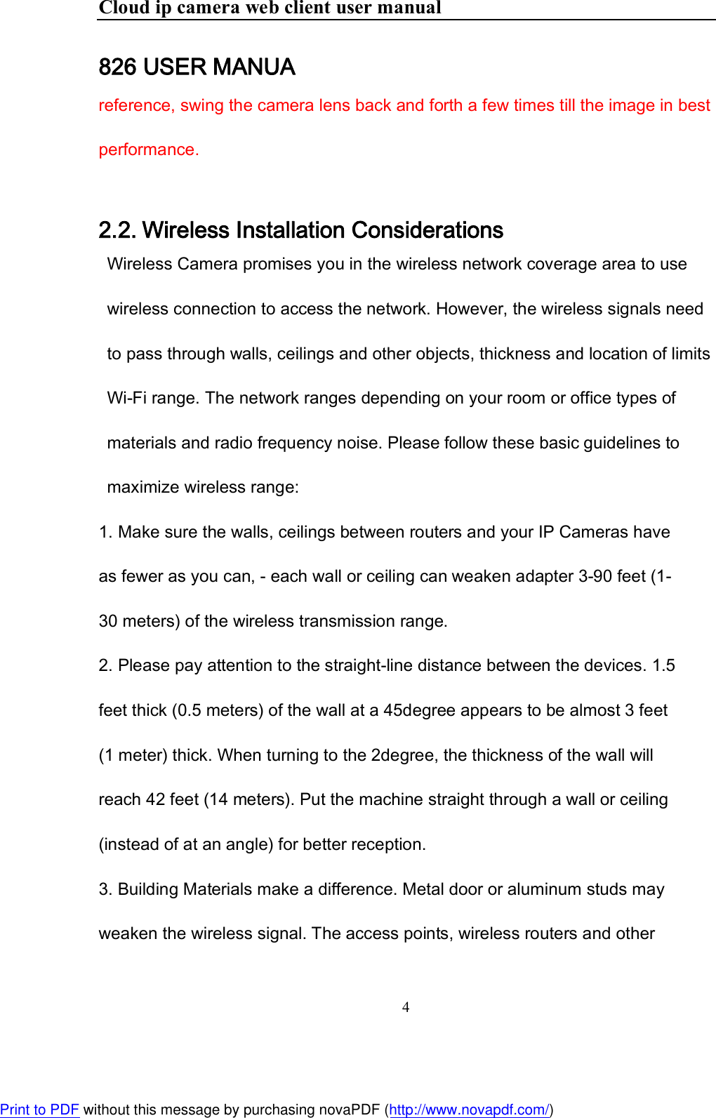 Cloud ip camera web client user manual 4  826 USER MANUA reference, swing the camera lens back and forth a few times till the image in best performance.   2.2. Wireless Installation Considerations Wireless Camera promises you in the wireless network coverage area to use wireless connection to access the network. However, the wireless signals need to pass through walls, ceilings and other objects, thickness and location of limits Wi-Fi range. The network ranges depending on your room or office types of materials and radio frequency noise. Please follow these basic guidelines to maximize wireless range:  1. Make sure the walls, ceilings between routers and your IP Cameras have as fewer as you can, - each wall or ceiling can weaken adapter 3-90 feet (1-30 meters) of the wireless transmission range. 2. Please pay attention to the straight-line distance between the devices. 1.5 feet thick (0.5 meters) of the wall at a 45degree appears to be almost 3 feet (1 meter) thick. When turning to the 2degree, the thickness of the wall will reach 42 feet (14 meters). Put the machine straight through a wall or ceiling (instead of at an angle) for better reception.  3. Building Materials make a difference. Metal door or aluminum studs may weaken the wireless signal. The access points, wireless routers and other Print to PDF without this message by purchasing novaPDF (http://www.novapdf.com/)