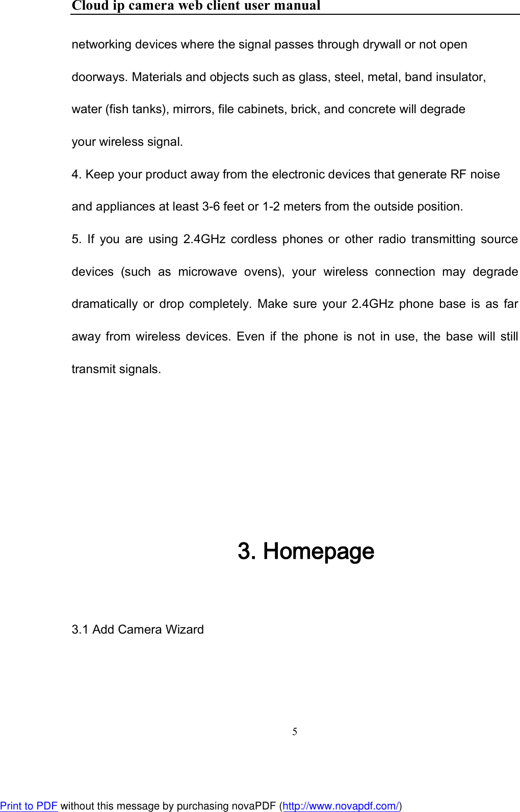 Cloud ip camera web client user manual 5  networking devices where the signal passes through drywall or not open doorways. Materials and objects such as glass, steel, metal, band insulator, water (fish tanks), mirrors, file cabinets, brick, and concrete will degrade your wireless signal.  4. Keep your product away from the electronic devices that generate RF noise and appliances at least 3-6 feet or 1-2 meters from the outside position.  5.  If  you  are  using  2.4GHz  cordless  phones  or  other  radio  transmitting  source devices  (such  as  microwave  ovens),  your  wireless  connection  may  degrade dramatically  or  drop  completely.  Make  sure  your  2.4GHz  phone  base  is  as  far away  from  wireless  devices.  Even  if  the  phone  is  not  in use,  the  base  will  still transmit signals.    3. Homepage  3.1 Add Camera Wizard Print to PDF without this message by purchasing novaPDF (http://www.novapdf.com/)