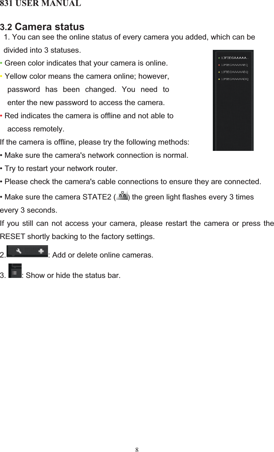 831 USER MANUAL 83.2 Camera status1. You can see the online status of every camera you added, which can be divided into 3 statuses. • Green color indicates that your camera is online. • Yellow color means the camera online; however, password has been changed. You need to enter the new password to access the camera.  • Red indicates the camera is offline and not able to access remotely. If the camera is offline, please try the following methods:  • Make sure the camera&apos;s network connection is normal. • Try to restart your network router. • Please check the camera&apos;s cable connections to ensure they are connected. • Make sure the camera STATE2 ( ) the green light flashes every 3 times every 3 seconds. If you still can not access your camera, please restart the camera or press the RESET shortly backing to the factory settings. 2. : Add or delete online cameras.   3. : Show or hide the status bar. 