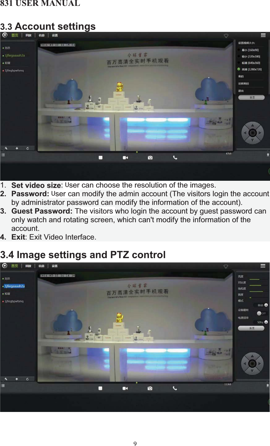 831 USER MANUAL 93.3 Account settings1. Set video size: User can choose the resolution of the images. 2. Password: User can modify the admin account (The visitors login the account by administrator password can modify the information of the account).3. Guest Password: The visitors who login the account by guest password can only watch and rotating screen, which can&apos;t modify the information of the account.4. Exit: Exit Video Interface.  3.4 Image settings and PTZ control        