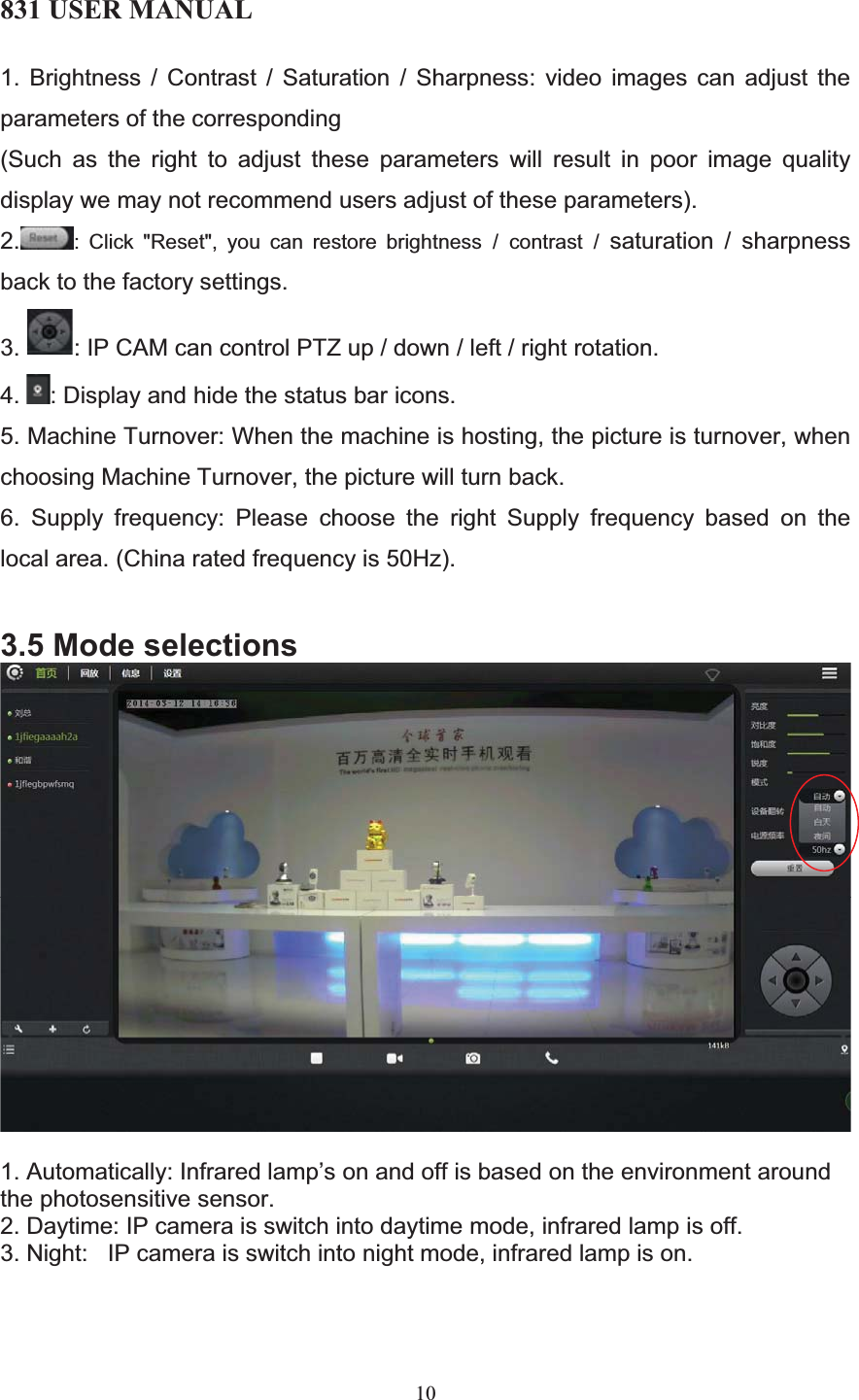 831 USER MANUAL 10 1. Brightness / Contrast / Saturation / Sharpness: video images can adjust the parameters of the corresponding (Such as the right to adjust these parameters will result in poor image quality display we may not recommend users adjust of these parameters). 2. : Click &quot;Reset&quot;, you can restore brightness / contrast / saturation / sharpness back to the factory settings. 3. : IP CAM can control PTZ up / down / left / right rotation. 4. : Display and hide the status bar icons. 5. Machine Turnover: When the machine is hosting, the picture is turnover, when choosing Machine Turnover, the picture will turn back. 6. Supply frequency: Please choose the right Supply frequency based on the local area. (China rated frequency is 50Hz). 3.5 Mode selections 1. Automatically: Infrared lamp’s on and off is based on the environment around the photosensitive sensor. 2. Daytime: IP camera is switch into daytime mode, infrared lamp is off. 3. Night:   IP camera is switch into night mode, infrared lamp is on. 