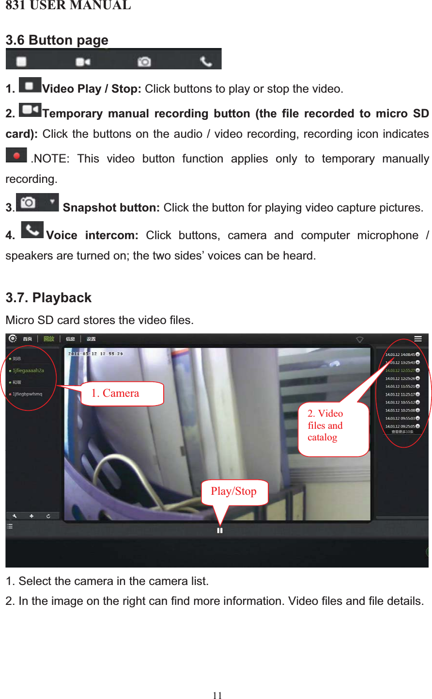 831 USER MANUAL 11 3.6 Button page 1. Video Play / Stop: Click buttons to play or stop the video. 2. Temporary manual recording button (the file recorded to micro SD card): Click the buttons on the audio / video recording, recording icon indicates .NOTE: This video button function applies only to temporary manually recording. 3.Snapshot button: Click the button for playing video capture pictures. 4. Voice intercom: Click buttons, camera and computer microphone / speakers are turned on; the two sides’ voices can be heard. 3.7. Playback Micro SD card stores the video files.  1. Select the camera in the camera list. 2. In the image on the right can find more information. Video files and file details.       2. Video files and catalog 1. Camera Play/Stop 