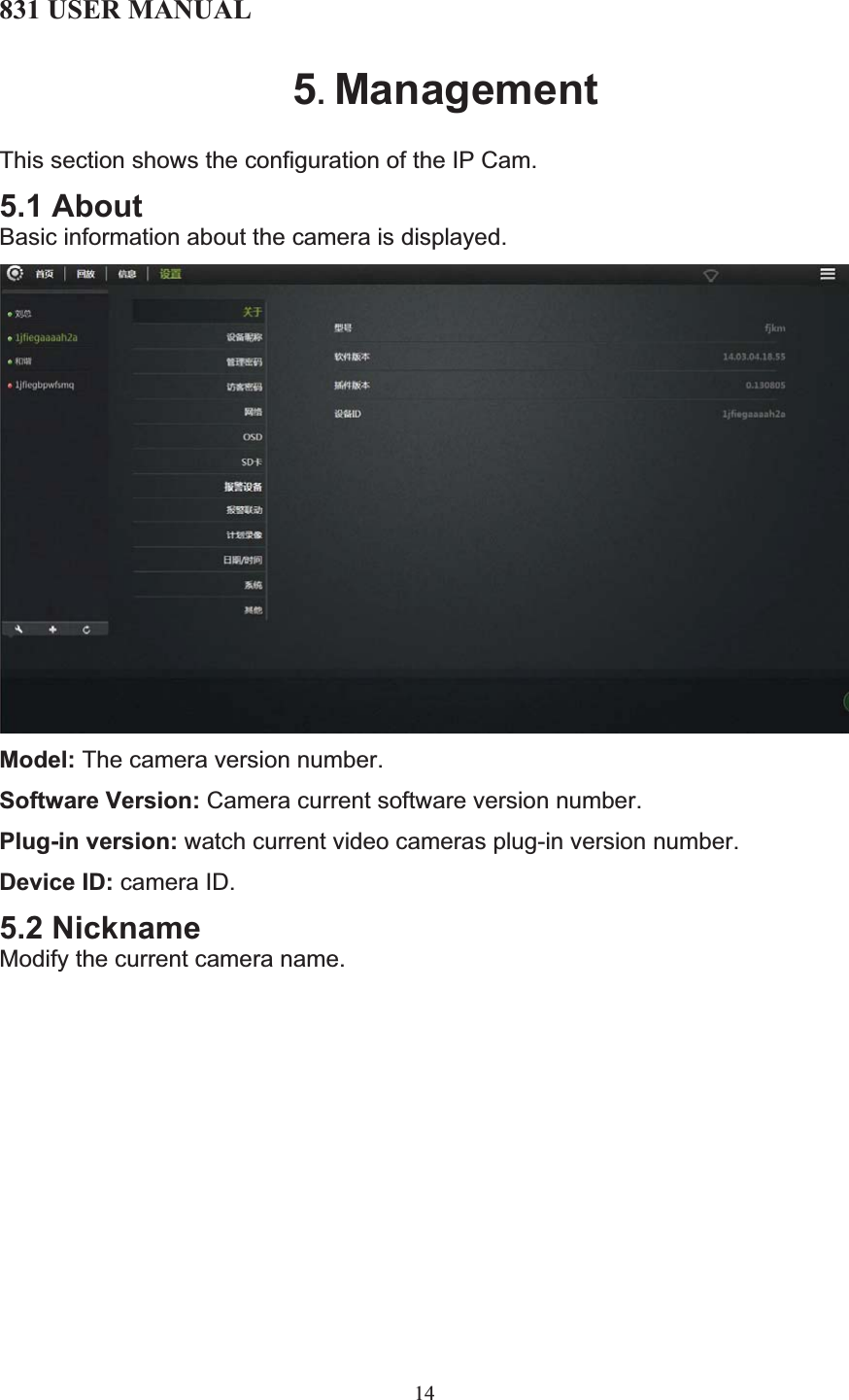 831 USER MANUAL 14 5.ManagementThis section shows the configuration of the IP Cam.  5.1 About Basic information about the camera is displayed. Model: The camera version number. Software Version: Camera current software version number. Plug-in version: watch current video cameras plug-in version number. Device ID: camera ID. 5.2 Nickname Modify the current camera name. 