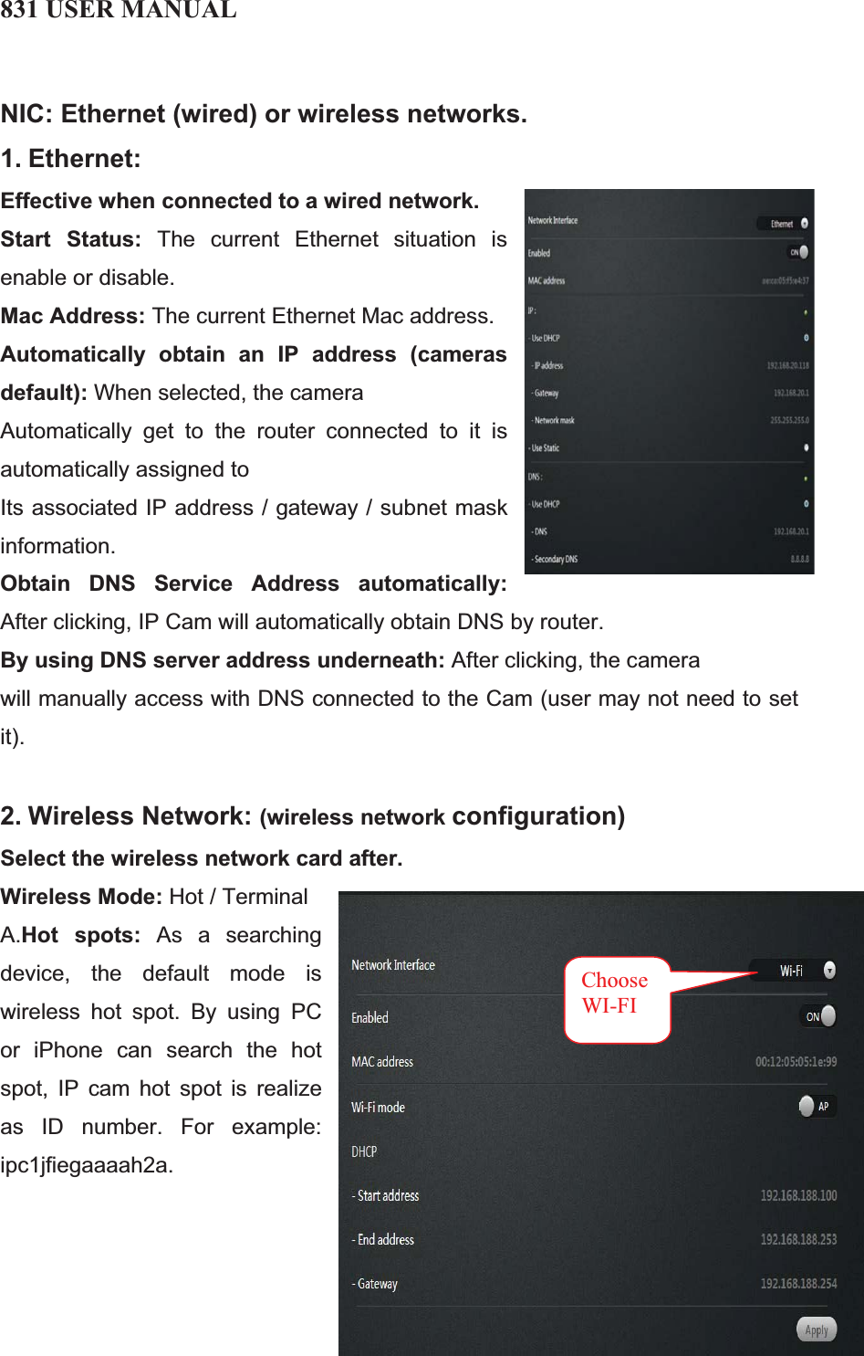 831 USER MANUAL 17 NIC: Ethernet (wired) or wireless networks.1. Ethernet:Effective when connected to a wired network.Start Status: The current Ethernet situation is enable or disable. Mac Address: The current Ethernet Mac address. Automatically obtain an IP address (cameras default): When selected, the camera Automatically get to the router connected to it is automatically assigned to Its associated IP address / gateway / subnet mask information. Obtain DNS Service Address automatically:After clicking, IP Cam will automatically obtain DNS by router. By using DNS server address underneath: After clicking, the camera will manually access with DNS connected to the Cam (user may not need to set it). 2. Wireless Network: (wireless network configuration)Select the wireless network card after.Wireless Mode: Hot / Terminal A.Hot spots: As a searching device, the default mode is wireless hot spot. By using PC or iPhone can search the hot spot, IP cam hot spot is realize as ID number. For example: ipc1jfiegaaaah2a. ChooseWI-FI