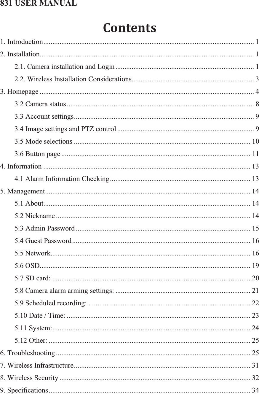 831 USER MANUAL Contents1. Introduction..................................................................................................................... 12. Installation....................................................................................................................... 12.1. Camera installation and Login............................................................................. 12.2. Wireless Installation Considerations.................................................................... 33. Homepage ....................................................................................................................... 43.2 Camera status........................................................................................................ 83.3 Account settings.................................................................................................... 93.4 Image settings and PTZ control ............................................................................ 93.5 Mode selections .................................................................................................. 103.6 Button page ......................................................................................................... 114. Information ................................................................................................................... 134.1 Alarm Information Checking.............................................................................. 135. Management.................................................................................................................. 145.1 About................................................................................................................... 145.2 Nickname ............................................................................................................ 145.3 Admin Password ................................................................................................. 155.4 Guest Password................................................................................................... 165.5 Network............................................................................................................... 165.6 OSD..................................................................................................................... 195.7 SD card: .............................................................................................................. 205.8 Camera alarm arming settings: ........................................................................... 215.9 Scheduled recording: .......................................................................................... 225.10 Date / Time: ...................................................................................................... 235.11 System:.............................................................................................................. 245.12 Other: ................................................................................................................ 256. Troubleshooting ............................................................................................................ 257. Wireless Infrastructure.................................................................................................. 318. Wireless Security .......................................................................................................... 329. Specifications................................................................................................................ 34