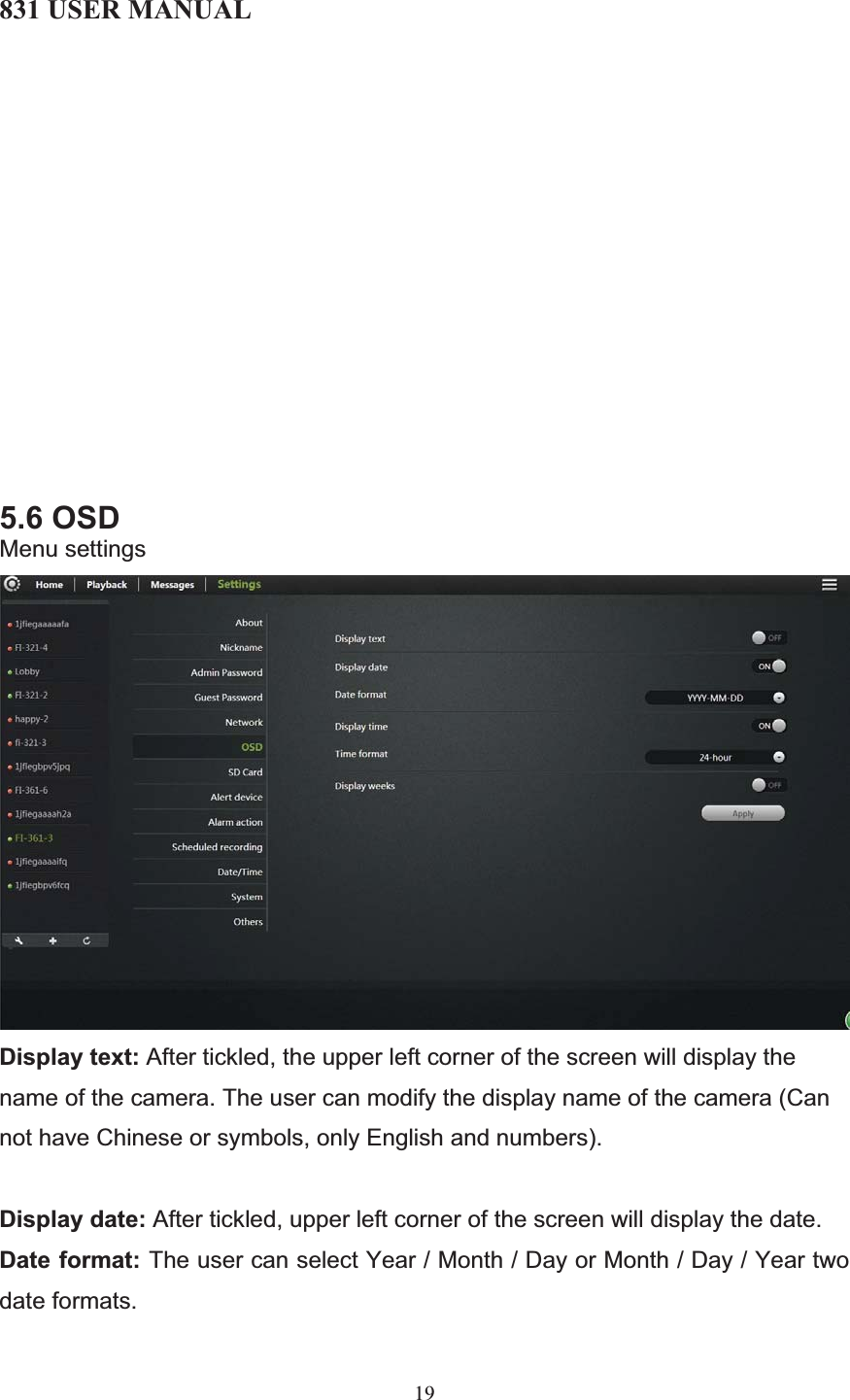 831 USER MANUAL 19 5.6 OSD Menu settings Display text: After tickled, the upper left corner of the screen will display the name of the camera. The user can modify the display name of the camera (Can not have Chinese or symbols, only English and numbers). Display date: After tickled, upper left corner of the screen will display the date. Date format: The user can select Year / Month / Day or Month / Day / Year two date formats. 