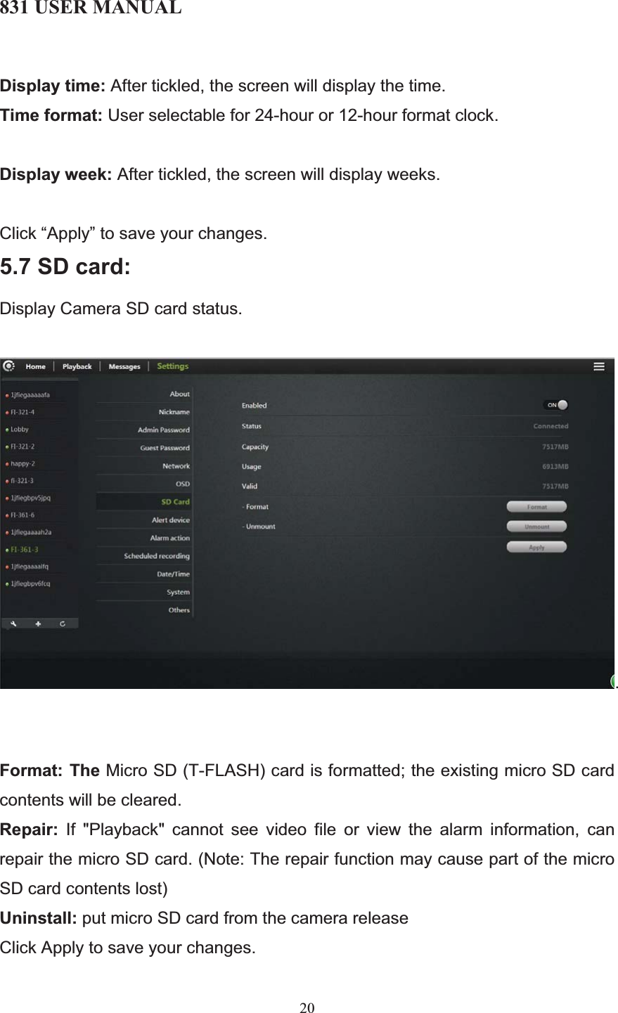 831 USER MANUAL 20 Display time: After tickled, the screen will display the time. Time format: User selectable for 24-hour or 12-hour format clock. Display week: After tickled, the screen will display weeks. Click “Apply” to save your changes. 5.7 SD card: Display Camera SD card status. .Format: The Micro SD (T-FLASH) card is formatted; the existing micro SD card contents will be cleared. Repair: If &quot;Playback&quot; cannot see video file or view the alarm information, can repair the micro SD card. (Note: The repair function may cause part of the micro SD card contents lost) Uninstall: put micro SD card from the camera release Click Apply to save your changes. 