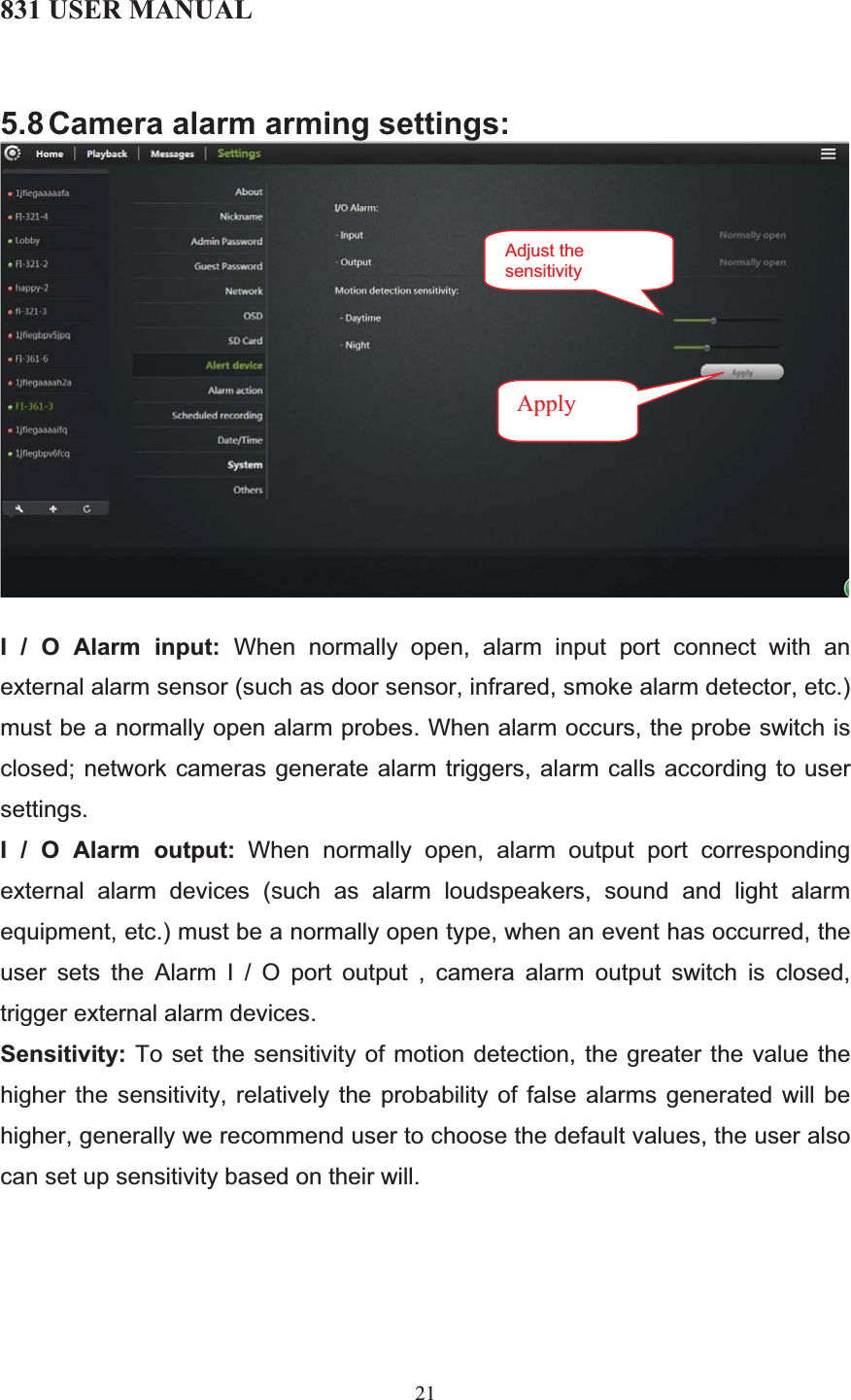 831 USER MANUAL 21 5.8 Camera alarm arming settings: I / O Alarm input: When normally open, alarm input port connect with an external alarm sensor (such as door sensor, infrared, smoke alarm detector, etc.) must be a normally open alarm probes. When alarm occurs, the probe switch is closed; network cameras generate alarm triggers, alarm calls according to user settings. I / O Alarm output: When normally open, alarm output port corresponding external alarm devices (such as alarm loudspeakers, sound and light alarm equipment, etc.) must be a normally open type, when an event has occurred, the user sets the Alarm I / O port output , camera alarm output switch is closed, trigger external alarm devices. Sensitivity: To set the sensitivity of motion detection, the greater the value the higher the sensitivity, relatively the probability of false alarms generated will be higher, generally we recommend user to choose the default values, the user also can set up sensitivity based on their will. Adjust the sensitivityApply 