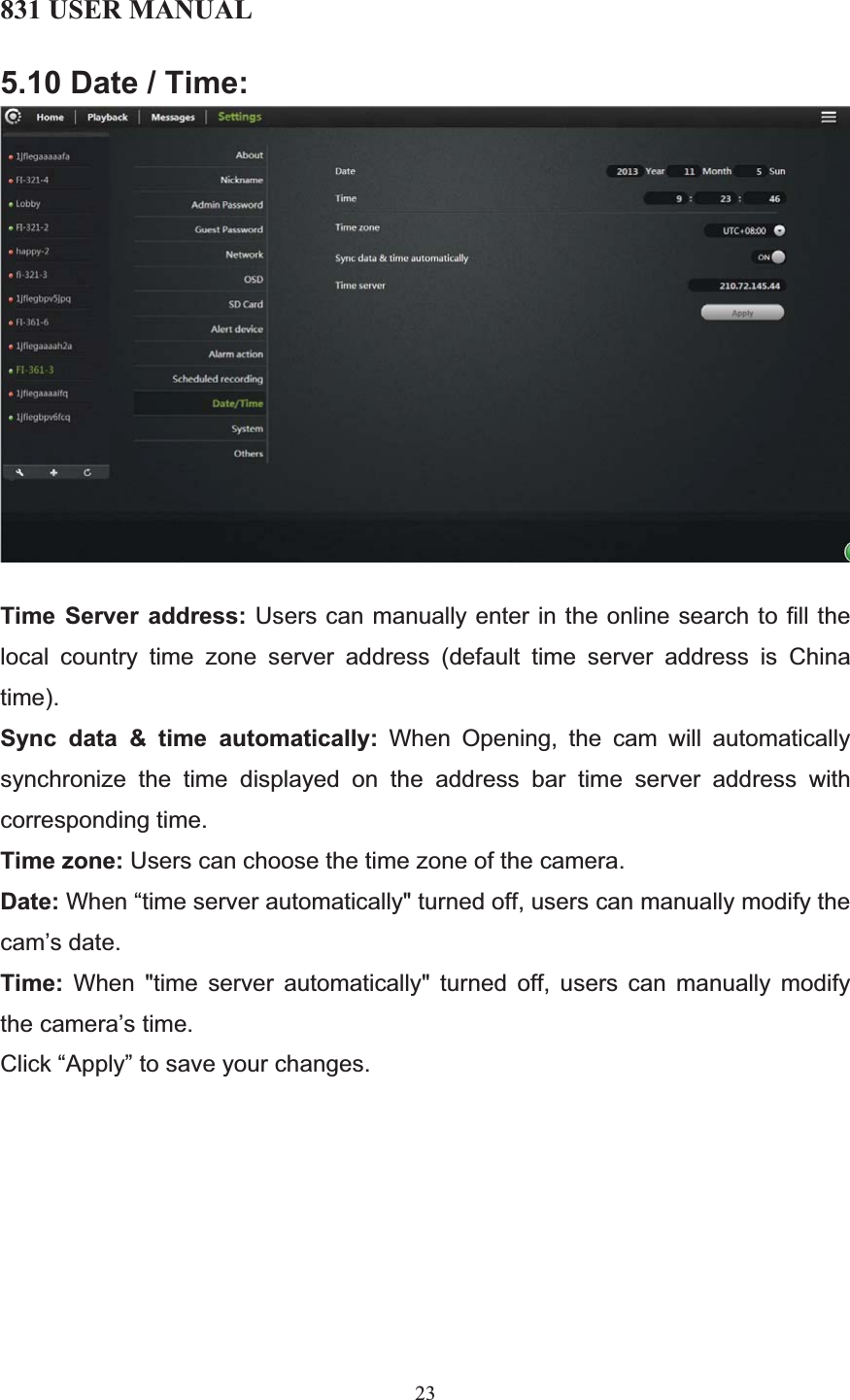 831 USER MANUAL 23 5.10 Date / Time: Time Server address: Users can manually enter in the online search to fill the local country time zone server address (default time server address is China time). Sync data &amp; time automatically: When Opening, the cam will automatically synchronize the time displayed on the address bar time server address with corresponding time. Time zone: Users can choose the time zone of the camera. Date: When “time server automatically&quot; turned off, users can manually modify the cam’s date. Time: When &quot;time server automatically&quot; turned off, users can manually modify the camera’s time. Click “Apply” to save your changes. 
