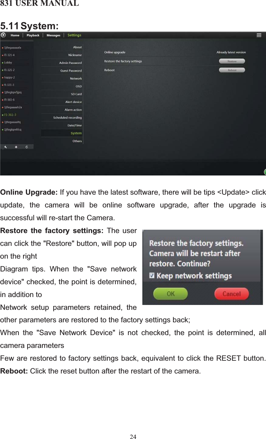 831 USER MANUAL 24 5.11 System: Online Upgrade: If you have the latest software, there will be tips &lt;Update&gt; click update, the camera will be online software upgrade, after the upgrade is successful will re-start the Camera. Restore the factory settings: The user can click the &quot;Restore&quot; button, will pop up on the right Diagram tips. When the &quot;Save network device&quot; checked, the point is determined, in addition to Network setup parameters retained, the other parameters are restored to the factory settings back; When the &quot;Save Network Device&quot; is not checked, the point is determined, all camera parameters Few are restored to factory settings back, equivalent to click the RESET button.Reboot: Click the reset button after the restart of the camera. 