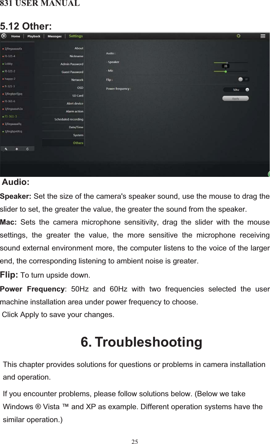 831 USER MANUAL 25 5.12 Other:Audio:Speaker: Set the size of the camera&apos;s speaker sound, use the mouse to drag the slider to set, the greater the value, the greater the sound from the speaker. Mac: Sets the camera microphone sensitivity, drag the slider with the mouse settings, the greater the value, the more sensitive the microphone receiving sound external environment more, the computer listens to the voice of the larger end, the corresponding listening to ambient noise is greater. Flip: To turn upside down. Power Frequency: 50Hz and 60Hz with two frequencies selected the user machine installation area under power frequency to choose.  Click Apply to save your changes. 6. TroubleshootingThis chapter provides solutions for questions or problems in camera installation and operation.If you encounter problems, please follow solutions below. (Below we take Windows ® Vista ™ and XP as example. Different operation systems have the similar operation.) 