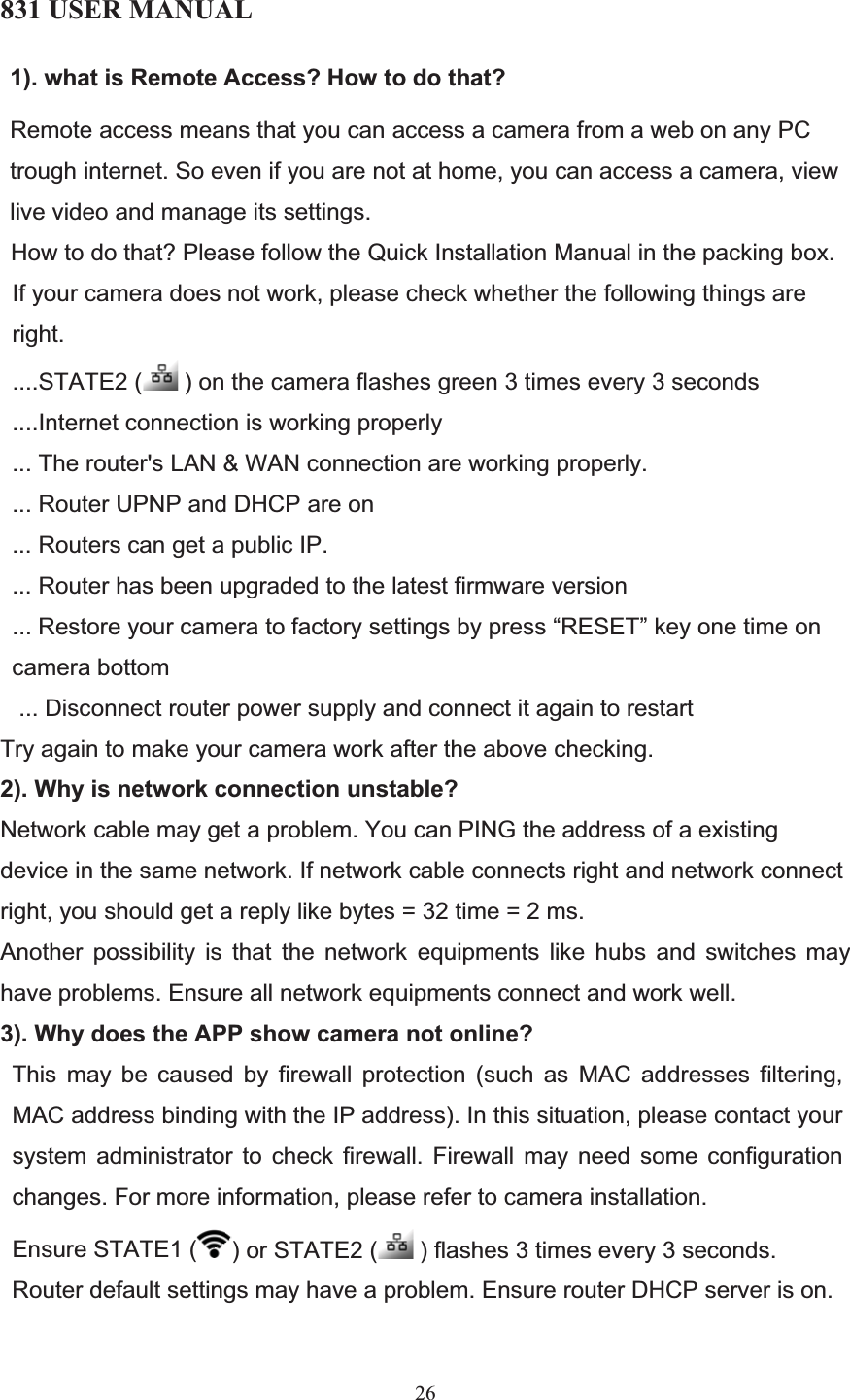 831 USER MANUAL 26 1). what is Remote Access? How to do that? Remote access means that you can access a camera from a web on any PC trough internet. So even if you are not at home, you can access a camera, view live video and manage its settings.  How to do that? Please follow the Quick Installation Manual in the packing box.  If your camera does not work, please check whether the following things are right.  ....STATE2 (  ) on the camera flashes green 3 times every 3 seconds ....Internet connection is working properly  ... The router&apos;s LAN &amp; WAN connection are working properly.  ... Router UPNP and DHCP are on ... Routers can get a public IP.  ... Router has been upgraded to the latest firmware version ... Restore your camera to factory settings by press “RESET” key one time on camera bottom  ... Disconnect router power supply and connect it again to restart Try again to make your camera work after the above checking. 2). Why is network connection unstable? Network cable may get a problem. You can PING the address of a existing device in the same network. If network cable connects right and network connect right, you should get a reply like bytes = 32 time = 2 ms. Another possibility is that the network equipments like hubs and switches may have problems. Ensure all network equipments connect and work well. 3). Why does the APP show camera not online? This may be caused by firewall protection (such as MAC addresses filtering, MAC address binding with the IP address). In this situation, please contact your system administrator to check firewall. Firewall may need some configuration changes. For more information, please refer to camera installation.  Ensure STATE1 ( ) or STATE2 (  ) flashes 3 times every 3 seconds.  Router default settings may have a problem. Ensure router DHCP server is on.  