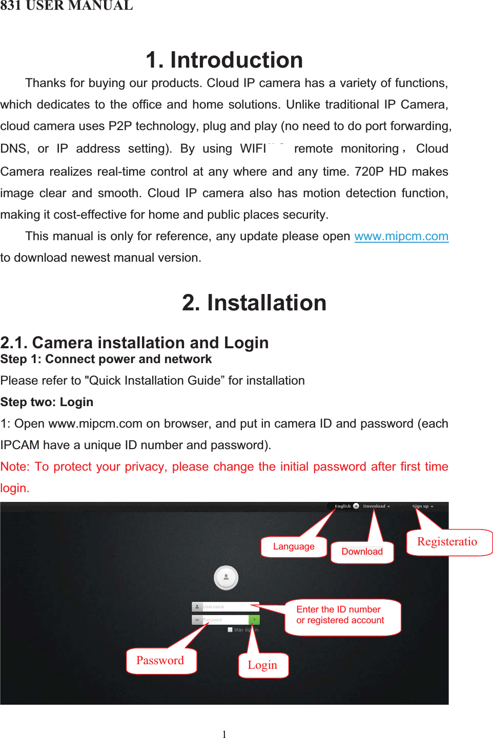 831 USER MANUAL 11. Introduction Thanks for buying our products. Cloud IP camera has a variety of functions, which dedicates to the office and home solutions. Unlike traditional IP Camera, cloud camera uses P2P technology, plug and play (no need to do port forwarding, DNS, or IP address setting). By using WIFI/3G remote monitoring ˈCloud Camera realizes real-time control at any where and any time. 720P HD makes image clear and smooth. Cloud IP camera also has motion detection function, making it cost-effective for home and public places security. This manual is only for reference, any update please open www.mipcm.comto download newest manual version. 2. Installation2.1. Camera installation and LoginStep 1: Connect power and networkPlease refer to &quot;Quick Installation Guide” for installation Step two: Login1: Open www.mipcm.com on browser, and put in camera ID and password (each IPCAM have a unique ID number and password). Note: To protect your privacy, please change the initial password after first time login.  Language RegisteratioEnter the ID number or registered accountPassword  LoginDownload