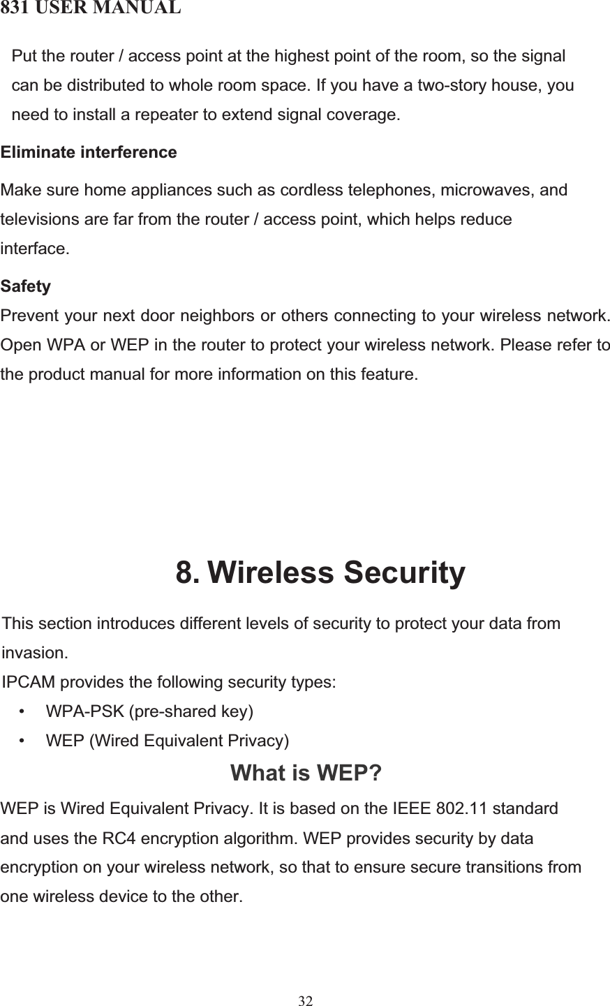 831 USER MANUAL 32 Put the router / access point at the highest point of the room, so the signal can be distributed to whole room space. If you have a two-story house, you need to install a repeater to extend signal coverage.  Eliminate interference Make sure home appliances such as cordless telephones, microwaves, and televisions are far from the router / access point, which helps reduce interface.  SafetyPrevent your next door neighbors or others connecting to your wireless network. Open WPA or WEP in the router to protect your wireless network. Please refer to the product manual for more information on this feature. 8. Wireless SecurityThis section introduces different levels of security to protect your data from invasion. IPCAM provides the following security types: •      WPA-PSK (pre-shared key) •      WEP (Wired Equivalent Privacy) What is WEP?WEP is Wired Equivalent Privacy. It is based on the IEEE 802.11 standard and uses the RC4 encryption algorithm. WEP provides security by data encryption on your wireless network, so that to ensure secure transitions from one wireless device to the other.  