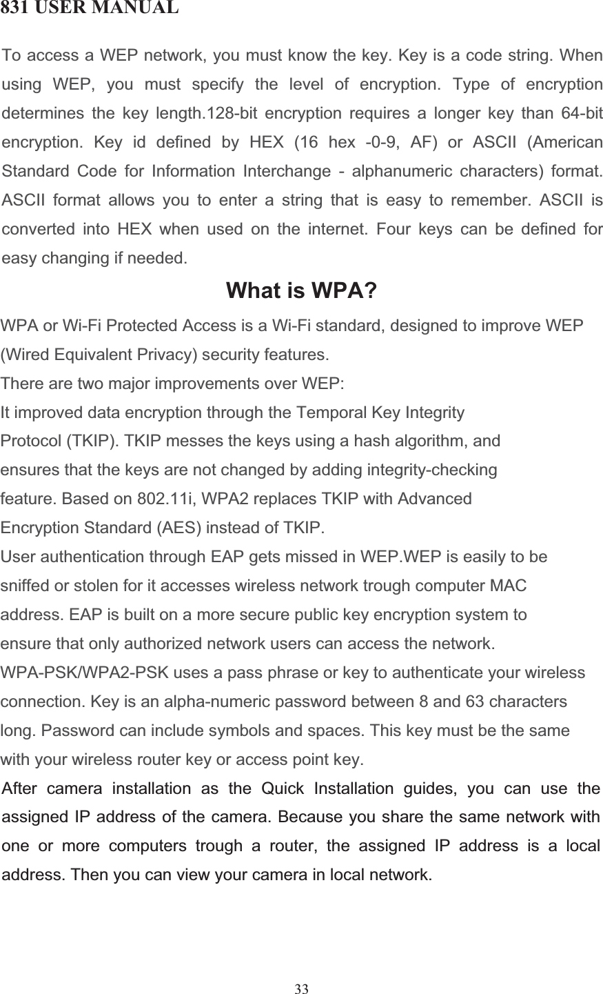 831 USER MANUAL 33 To access a WEP network, you must know the key. Key is a code string. Whenusing WEP, you must specify the level of encryption. Type of encryptiondetermines the key length.128-bit encryption requires a longer key than 64-bit encryption. Key id defined by HEX (16 hex -0-9, AF) or ASCII (American Standard Code for Information Interchange - alphanumeric characters) format. ASCII format allows you to enter a string that is easy to remember. ASCII is converted into HEX when used on the internet. Four keys can be defined for easy changing if needed.What is WPA?WPA or Wi-Fi Protected Access is a Wi-Fi standard, designed to improve WEP (Wired Equivalent Privacy) security features.There are two major improvements over WEP:It improved data encryption through the Temporal Key Integrity Protocol (TKIP). TKIP messes the keys using a hash algorithm, and ensures that the keys are not changed by adding integrity-checking feature. Based on 802.11i, WPA2 replaces TKIP with Advanced Encryption Standard (AES) instead of TKIP.User authentication through EAP gets missed in WEP.WEP is easily to be sniffed or stolen for it accesses wireless network trough computer MAC address. EAP is built on a more secure public key encryption system to ensure that only authorized network users can access the network.WPA-PSK/WPA2-PSK uses a pass phrase or key to authenticate your wireless connection. Key is an alpha-numeric password between 8 and 63 characters long. Password can include symbols and spaces. This key must be the same with your wireless router key or access point key.  After camera installation as the Quick Installation guides, you can use the assigned IP address of the camera. Because you share the same network with one or more computers trough a router, the assigned IP address is a local address. Then you can view your camera in local network. 