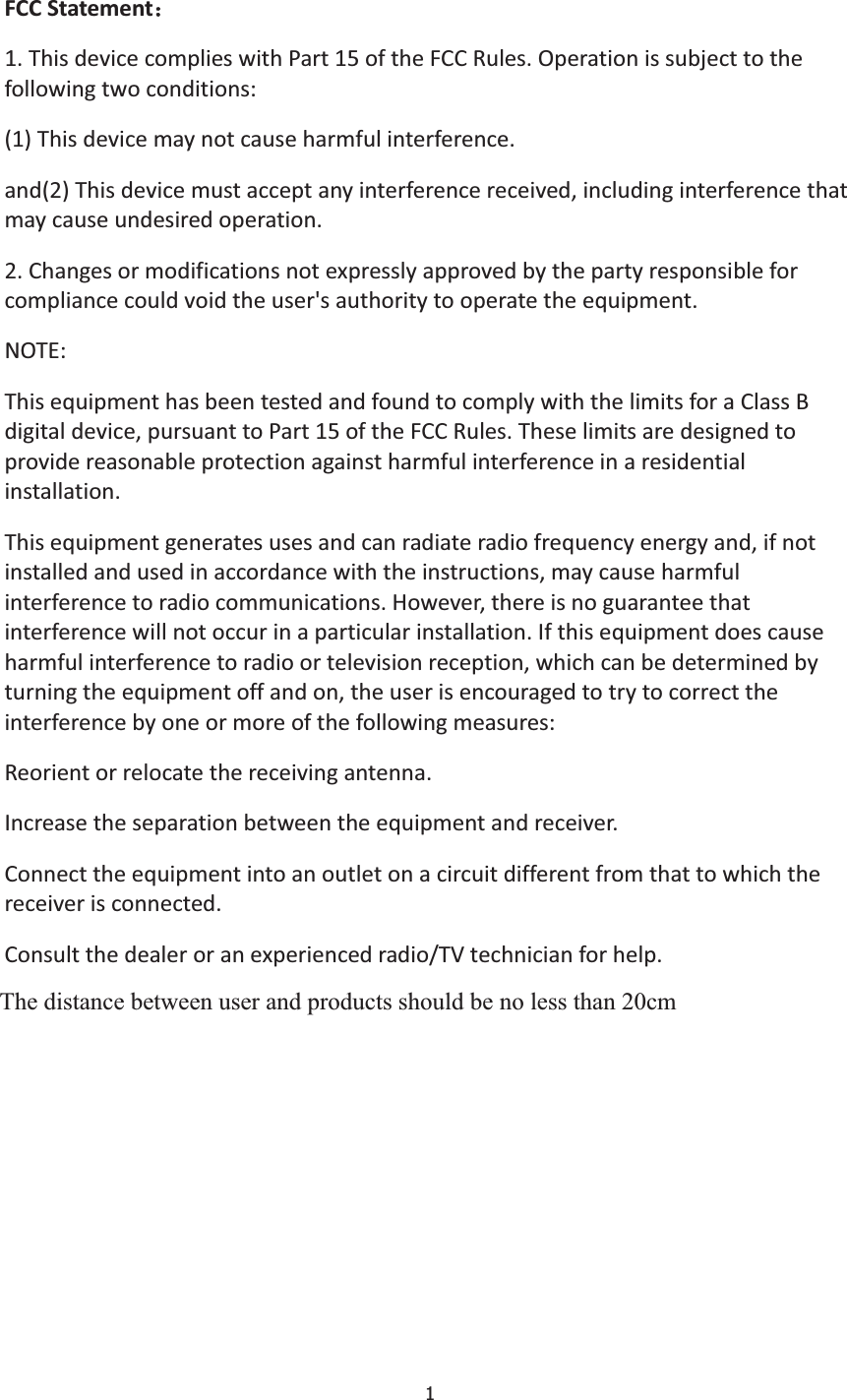 1FCCStatement˖1.ThisdevicecomplieswithPart15oftheFCCRules.Operationissubjecttothefollowingtwoconditions:(1)Thisdevicemaynotcauseharmfulinterference.and(2)Thisdevicemustacceptanyinterferencereceived,includinginterferencethatmaycauseundesiredoperation.2.Changesormodificationsnotexpresslyapprovedbythepartyresponsibleforcompliancecouldvoidtheuser&apos;sauthoritytooperatetheequipment.NOTE:ThisequipmenthasbeentestedandfoundtocomplywiththelimitsforaClassBdigitaldevice,pursuanttoPart15oftheFCCRules.Theselimitsaredesignedtoprovidereasonableprotectionagainstharmfulinterferenceinaresidentialinstallation.Thisequipmentgeneratesusesandcanradiateradiofrequencyenergyand,ifnotinstalledandusedinaccordancewiththeinstructions,maycauseharmfulinterferencetoradiocommunications.However,thereisnoguaranteethatinterferencewillnotoccurinaparticularinstallation.Ifthisequipmentdoescauseharmfulinterferencetoradioortelevisionreception,whichcanbedeterminedbyturningtheequipmentoffandon,theuserisencouragedtotrytocorrecttheinterferencebyoneormoreofthefollowingmeasures:Reorientorrelocatethereceivingantenna.Increasetheseparationbetweentheequipmentandreceiver.Connecttheequipmentintoanoutletonacircuitdifferentfromthattowhichthereceiverisconnected.Consultthedealeroranexperiencedradio/TVtechnicianforhelp.Ｔｈｅ　ｄｉｓｔａｎ ｃｅ　ｂｅｔｗ ｅｅｎ　ｕｓｅｒ　ａｎｄ　ｐｒｏｄｕｃｔｓ　ｓｈ ｏ ｕ ｌｄ　ｂｅ　ｎｏ　ｌｅｓｓ　ｔｈ ａ ｎ 　２０ｃｍThe distance between user and products should be no less than 20cm 