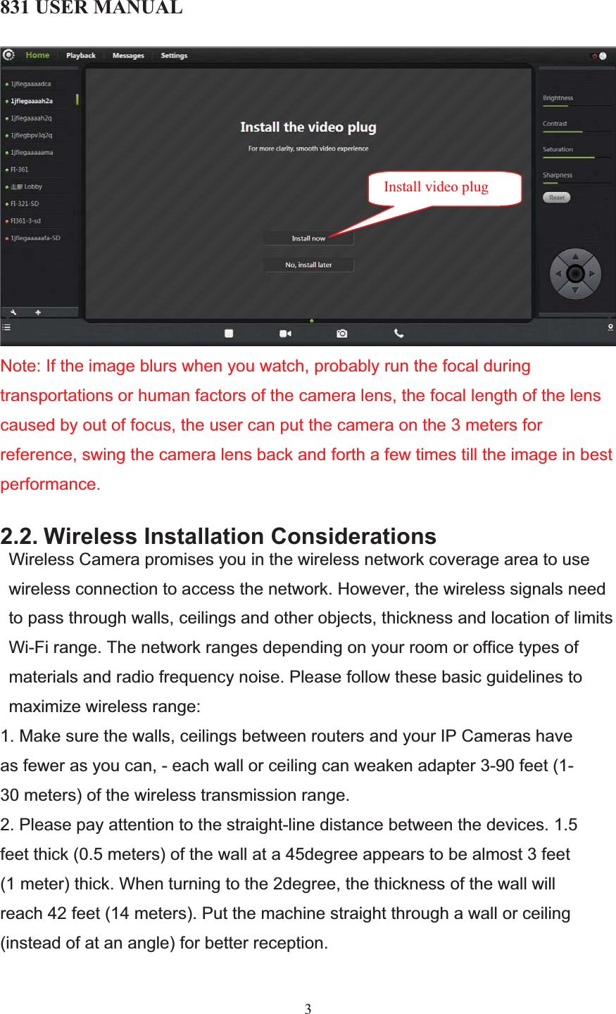 831 USER MANUAL 3Note: If the image blurs when you watch, probably run the focal during transportations or human factors of the camera lens, the focal length of the lens caused by out of focus, the user can put the camera on the 3 meters for reference, swing the camera lens back and forth a few times till the image in best performance.2.2. Wireless Installation ConsiderationsWireless Camera promises you in the wireless network coverage area to use wireless connection to access the network. However, the wireless signals need to pass through walls, ceilings and other objects, thickness and location of limits Wi-Fi range. The network ranges depending on your room or office types of materials and radio frequency noise. Please follow these basic guidelines to maximize wireless range:  1. Make sure the walls, ceilings between routers and your IP Cameras have as fewer as you can, - each wall or ceiling can weaken adapter 3-90 feet (1-30 meters) of the wireless transmission range. 2. Please pay attention to the straight-line distance between the devices. 1.5 feet thick (0.5 meters) of the wall at a 45degree appears to be almost 3 feet (1 meter) thick. When turning to the 2degree, the thickness of the wall will reach 42 feet (14 meters). Put the machine straight through a wall or ceiling (instead of at an angle) for better reception.  Install video plug 