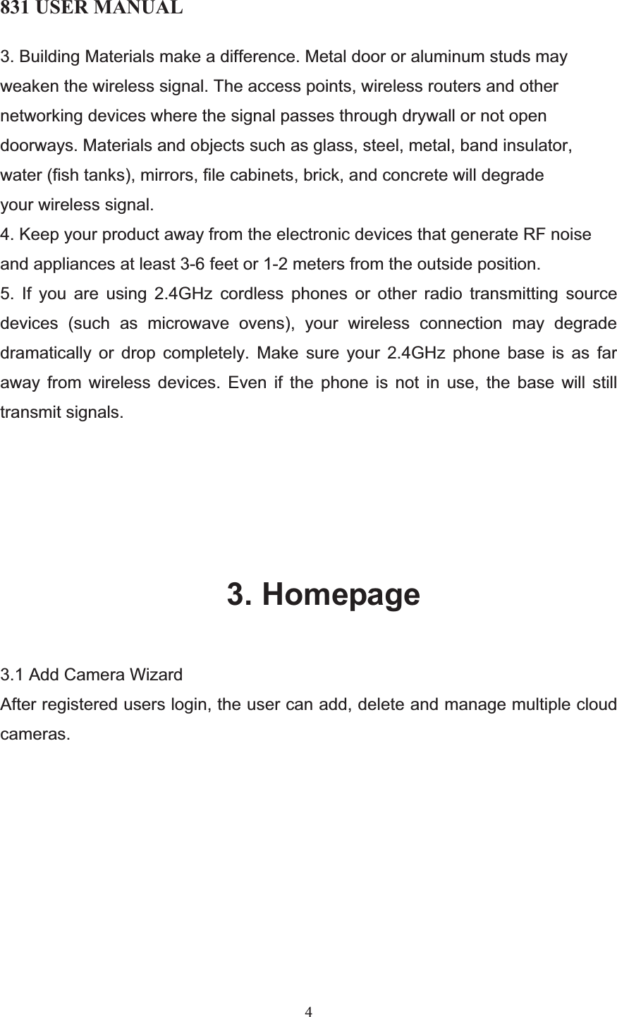 831 USER MANUAL 43. Building Materials make a difference. Metal door or aluminum studs may weaken the wireless signal. The access points, wireless routers and other networking devices where the signal passes through drywall or not open doorways. Materials and objects such as glass, steel, metal, band insulator, water (fish tanks), mirrors, file cabinets, brick, and concrete will degrade your wireless signal.  4. Keep your product away from the electronic devices that generate RF noise and appliances at least 3-6 feet or 1-2 meters from the outside position.  5. If you are using 2.4GHz cordless phones or other radio transmitting source devices (such as microwave ovens), your wireless connection may degrade dramatically or drop completely. Make sure your 2.4GHz phone base is as far away from wireless devices. Even if the phone is not in use, the base will still transmit signals. 3. Homepage 3.1 Add Camera Wizard After registered users login, the user can add, delete and manage multiple cloud cameras. 
