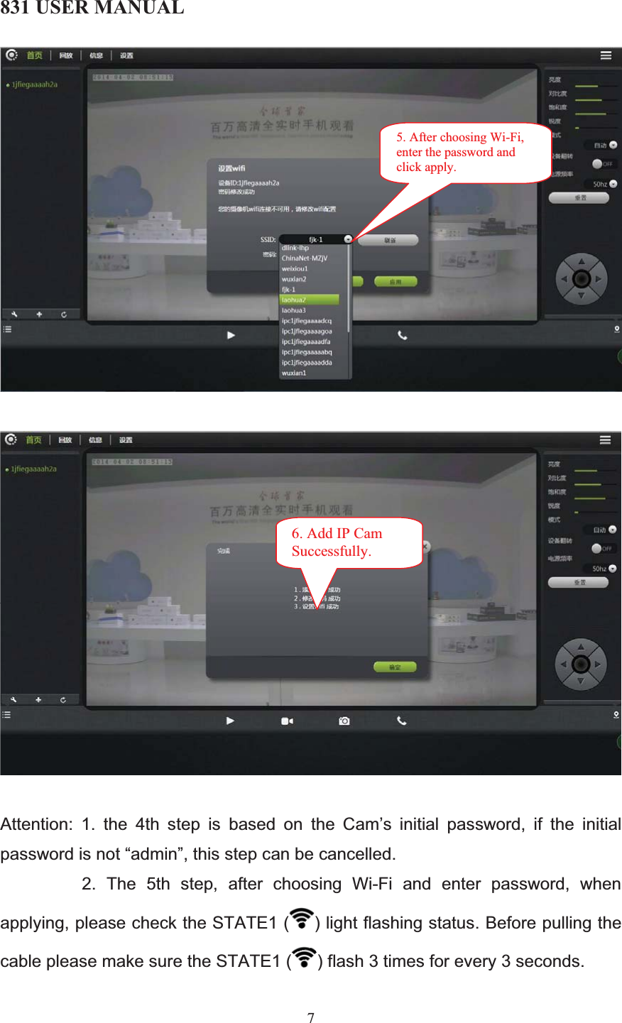 831 USER MANUAL 7Attention: 1. the 4th step is based on the Cam’s initial password, if the initial password is not “admin”, this step can be cancelled.                  2.  The  5th  step,  after  choosing  Wi-Fi  and  enter  password,  when applying, please check the STATE1 ( ) light flashing status. Before pulling the cable please make sure the STATE1 ( ) flash 3 times for every 3 seconds. 5. After choosing Wi-Fi, enter the password and click apply. 6. Add IP Cam Successfully. 