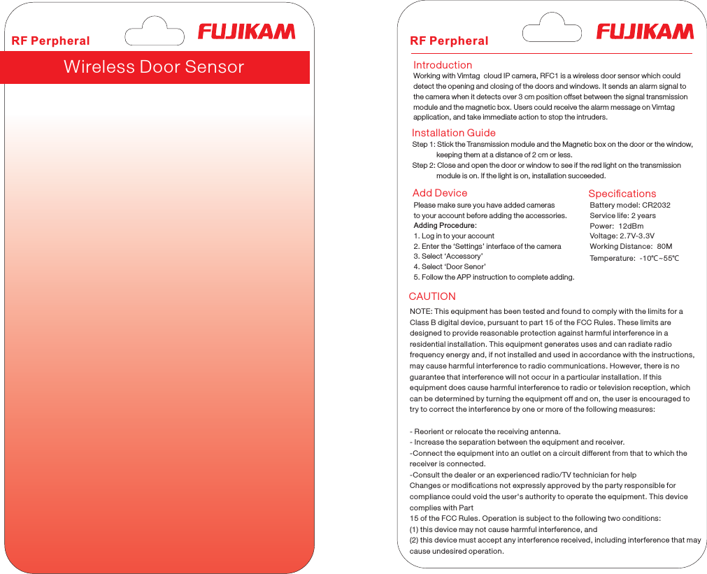  Wireless Door Sensor                  Working with Vimtag  cloud IP camera, RFC1 is a wireless door sensor which could detect the opening and closing of the doors and windows. It sends an alarm signal to the camera when it detects over 3 cm position offset between the signal transmission module and the magnetic box. Users could receive the alarm message on Vimtag application, and take immediate action to stop the intruders.IntroductionInstallation GuideAdd DeviceCAUTIONSpeciﬁcations                 Step 1: Stick the Transmission module and the Magnetic box on the door or the window,             keeping them at a distance of 2 cm or less.Step 2: Close and open the door or window to see if the red light on the transmission             module is on. If the light is on, installation succeeded.                 Please make sure you have added camerasto your account before adding the accessories.Adding Procedure:1. Log in to your account2. Enter the Settings interface of the camera3. Select Accessory4. Select Door Senor5. Follow the APP instruction to complete adding.RF Perpheral RF Perpheral Battery model: CR2032Service life: 2 yearsPower:  12dBmVoltage: 2.7V-3.3VWorking Distance:  80MTemperature:  -10℃~55℃NOTE: This equipment has been tested and found to comply with the limits for aClass B digital device, pursuant to part 15 of the FCC Rules. These limits aredesigned to provide reasonable protection against harmful interference in aresidential installation. This equipment generates uses and can radiate radiofrequency energy and, if not installed and used in accordance with the instructions,may cause harmful interference to radio communications. However, there is noguarantee that interference will not occur in a particular installation. If thisequipment does cause harmful interference to radio or television reception, whichcan be determined by tur ning the equipment off and on, the user is encouraged totry to correct the interference by one or more of the following measures:- Reorient or relocate the receiving antenna.- Increase the separation between the equipment and receiver.-Connect the equipment into an outlet on a circuit different from that to which thereceiver is connected.-Consult the dealer or an experienced radio/TV technician for helpChanges or modiﬁcations not expressly approved by the party responsible forcompliance could void the user&apos;s authority to operate the equipment. This device complies with Part15 of the FCC Rules. Operation is subject to the following two conditions:(1) this device may not cause harmful interference, and(2) this device must accept any interference received, including interference that maycause undesired operation.