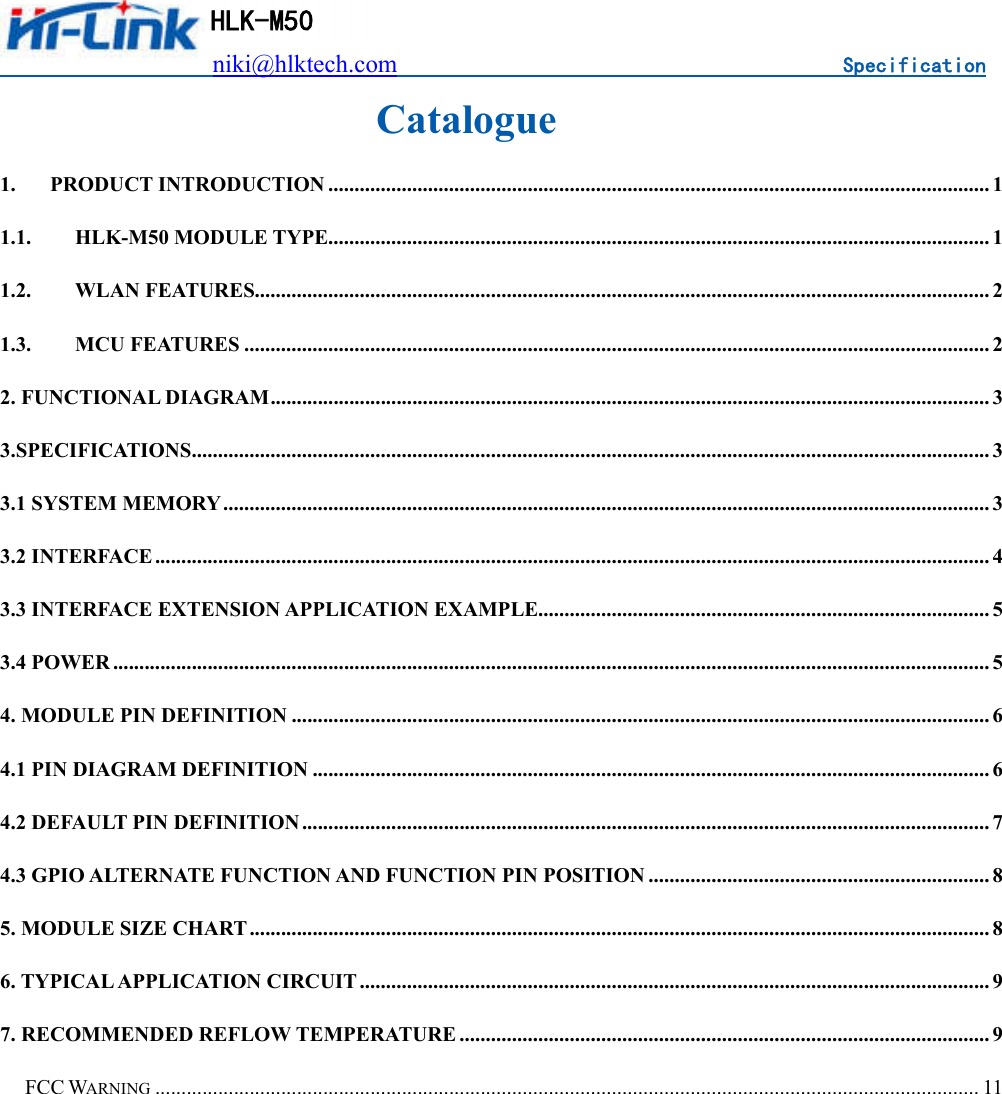                          niki@hlktech.com                                    Specification   HLK-M50 Catalogue 1. PRODUCT INTRODUCTION .............................................................................................................................. 1 1.1. HLK-M50 MODULE TYPE.............................................................................................................................. 1 1.2. WLAN FEATURES............................................................................................................................................ 2 1.3. MCU FEATURES .............................................................................................................................................. 2 2. FUNCTIONAL DIAGRAM ......................................................................................................................................... 3 3.SPECIFICATIONS ........................................................................................................................................................ 3 3.1 SYSTEM MEMORY .................................................................................................................................................. 3 3.2 INTERFACE ............................................................................................................................................................... 4 3.3 INTERFACE EXTENSION APPLICATION EXAMPLE...................................................................................... 5 3.4 POWER ....................................................................................................................................................................... 5 4. MODULE PIN DEFINITION ..................................................................................................................................... 6 4.1 PIN DIAGRAM DEFINITION ................................................................................................................................. 6 4.2 DEFAULT PIN DEFINITION ................................................................................................................................... 7 4.3 GPIO ALTERNATE FUNCTION AND FUNCTION PIN POSITION ................................................................. 8 5. MODULE SIZE CHART ............................................................................................................................................. 8 6. TYPICAL APPLICATION CIRCUIT ........................................................................................................................ 9 7. RECOMMENDED REFLOW TEMPERATURE ..................................................................................................... 9 FCC WARNING ............................................................................................................................................................. 11             