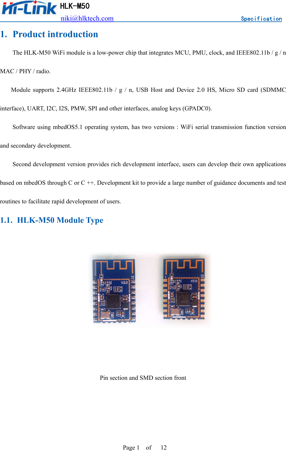                          niki@hlktech.com                                    Specification         HLK-M50 Page 1    of      12 1. Product introduction The HLK-M50 WiFi module is a low-power chip that integrates MCU, PMU, clock, and IEEE802.11b / g / n MAC / PHY / radio.      Module  supports  2.4GHz  IEEE802.11b  /  g  /  n,  USB  Host  and  Device  2.0  HS,  Micro  SD  card  (SDMMC interface), UART, I2C, I2S, PMW, SPI and other interfaces, analog keys (GPADC0). Software using mbedOS5.1 operating system, has two versions : WiFi serial transmission function version and secondary development. Second development version provides rich development interface, users can develop their own applications based on mbedOS through C or C ++. Development kit to provide a large number of guidance documents and test routines to facilitate rapid development of users. 1.1. HLK-M50 Module Type     Pin section and SMD section front   