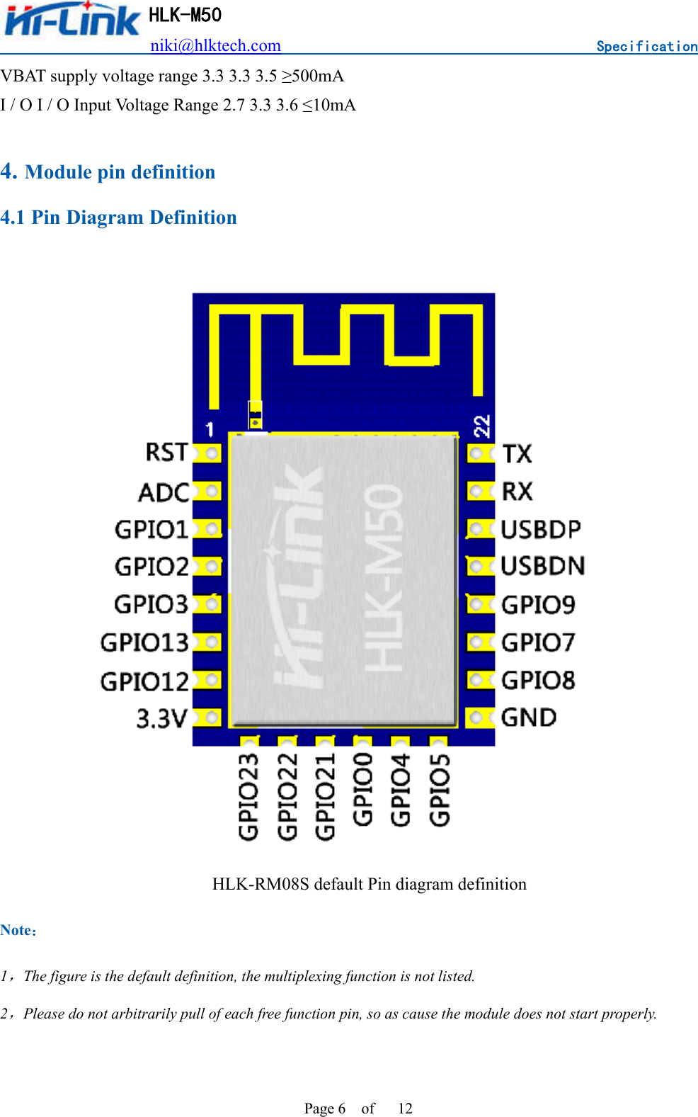                          niki@hlktech.com                                    Specification         HLK-M50 Page 6    of      12 VBAT supply voltage range 3.3 3.3 3.5 ≥500mA I / O I / O Input Voltage Range 2.7 3.3 3.6 ≤10mA  4. Module pin definition 4.1 Pin Diagram Definition  HLK-RM08S default Pin diagram definition Note： 1，The figure is the default definition, the multiplexing function is not listed. 2，Please do not arbitrarily pull of each free function pin, so as cause the module does not start properly.  