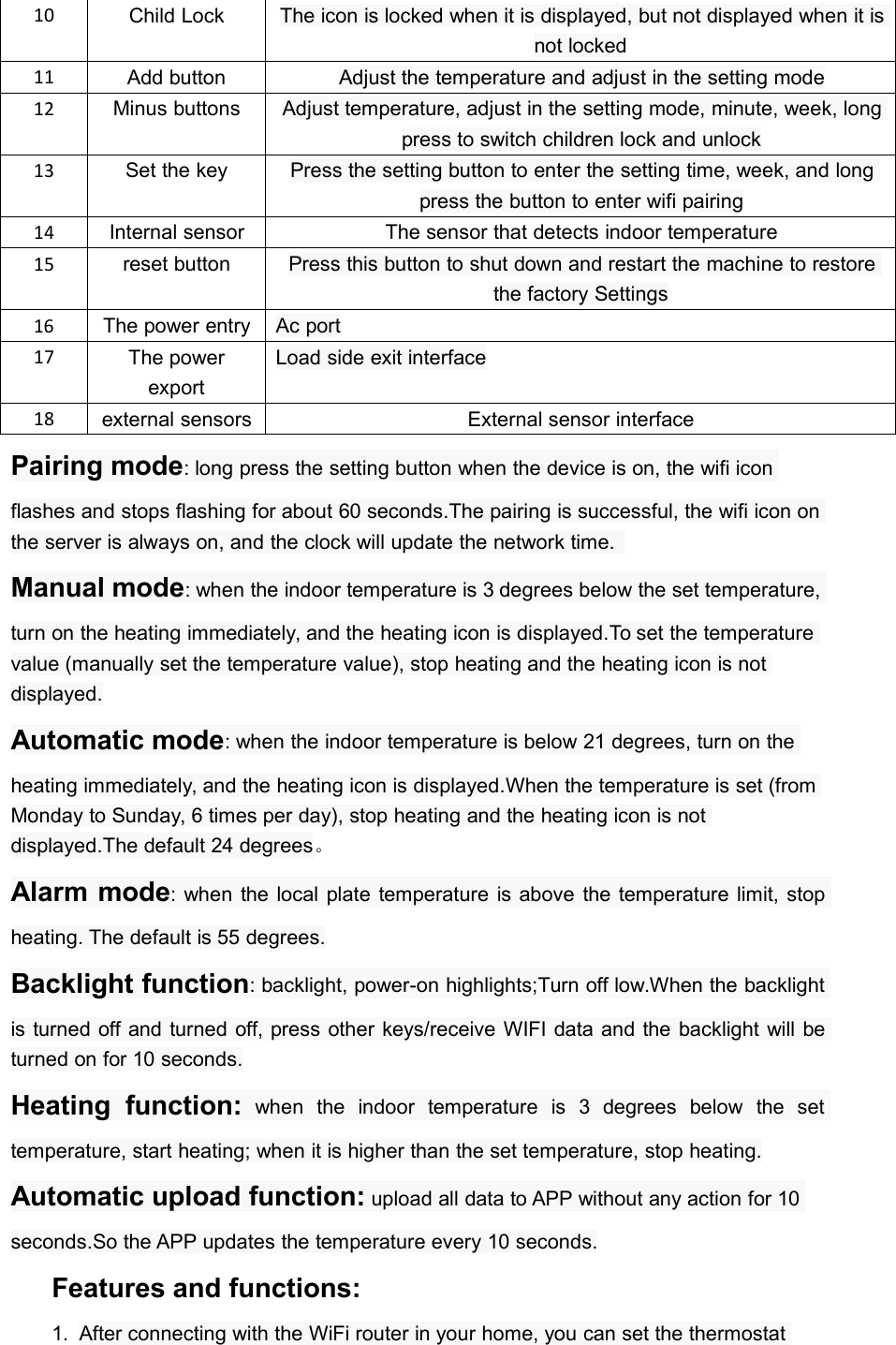 10Child LockThe icon is locked when it is displayed, but not displayed when it isnot locked11Add buttonAdjust the temperature and adjust in the setting mode12Minus buttonsAdjust temperature, adjust in the setting mode, minute, week, longpress to switch children lock and unlock13Set the keyPress the setting button to enter the setting time, week, and longpress the button to enter wifi pairing14Internal sensorThe sensor that detects indoor temperature15reset buttonPress this button to shut down and restart the machine to restorethe factory Settings16The power entryAc port17The powerexportLoad side exit interface18external sensorsExternal sensor interfacePairing mode: long press the setting button when the device is on, the wifi iconflashes and stops flashing for about 60 seconds.The pairing is successful, the wifi icon onthe server is always on, and the clock will update the network time.Manual mode: when the indoor temperature is 3 degrees below the set temperature,turn on the heating immediately, and the heating icon is displayed.To set the temperaturevalue (manually set the temperature value), stop heating and the heating icon is notdisplayed.Automatic mode: when the indoor temperature is below 21 degrees, turn on theheating immediately, and the heating icon is displayed.When the temperature is set (fromMonday to Sunday, 6 times per day), stop heating and the heating icon is notdisplayed.The default 24 degrees。Alarm mode: when the local plate temperature is above the temperature limit, stopheating. The default is 55 degrees.Backlight function: backlight, power-on highlights;Turn off low.When the backlightis turned off and turned off, press other keys/receive WIFI data and the backlight will beturned on for 10 seconds.Heating function: when the indoor temperature is 3 degrees below the settemperature, start heating; when it is higher than the set temperature, stop heating.Automatic upload function: upload all data to APP without any action for 10seconds.So the APP updates the temperature every 10 seconds.Features and functions:1. After connecting with the WiFi router in your home, you can set the thermostat