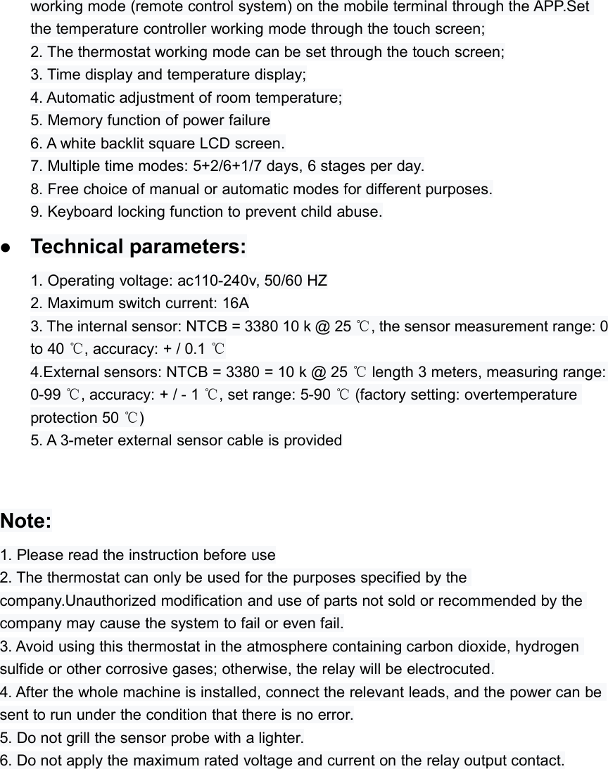 working mode (remote control system) on the mobile terminal through the APP.Setthe temperature controller working mode through the touch screen;2. The thermostat working mode can be set through the touch screen;3. Time display and temperature display;4. Automatic adjustment of room temperature;5. Memory function of power failure6. A white backlit square LCD screen.7. Multiple time modes: 5+2/6+1/7 days, 6 stages per day.8. Free choice of manual or automatic modes for different purposes.9. Keyboard locking function to prevent child abuse.Technical parameters:1. Operating voltage: ac110-240v, 50/60 HZ2. Maximum switch current: 16A3. The internal sensor: NTCB = 3380 10 k @ 25 ℃, the sensor measurement range: 0to 40 ℃, accuracy: + / 0.1 ℃4.External sensors: NTCB = 3380 = 10 k @ 25 ℃length 3 meters, measuring range:0-99 ℃, accuracy: + / - 1 ℃, set range: 5-90 ℃(factory setting: overtemperatureprotection 50 ℃)5. A 3-meter external sensor cable is providedNote:1. Please read the instruction before use2. The thermostat can only be used for the purposes specified by thecompany.Unauthorized modification and use of parts not sold or recommended by thecompany may cause the system to fail or even fail.3. Avoid using this thermostat in the atmosphere containing carbon dioxide, hydrogensulfide or other corrosive gases; otherwise, the relay will be electrocuted.4. After the whole machine is installed, connect the relevant leads, and the power can besent to run under the condition that there is no error.5. Do not grill the sensor probe with a lighter.6. Do not apply the maximum rated voltage and current on the relay output contact.