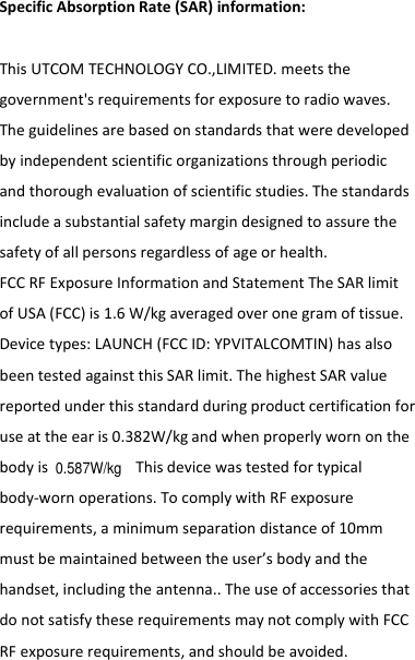   SpecificAbsorptionRate(SAR)information:　ThisUTCOMTECHNOLOGYCO.,LIMITED.meetsthegovernment&apos;srequirementsforexposuretoradiowaves.Theguidelinesarebasedonstandardsthatweredevelopedbyindependentscientificorganizationsthroughperiodicandthoroughevaluationofscientificstudies.Thestandardsincludeasubstantialsafetymargindesignedtoassurethesafetyofallpersonsregardlessofageorhealth.FCCRFExposureInformationandStatementTheSARlimitofUSA(FCC)is1.6W/kgaveragedoveronegramoftissue.Devicetypes:LAUNCH(FCCID:YPVITALCOMTIN)hasalsobeentestedagainstthisSARlimit.ThehighestSARvaluereportedunderthisstandardduringproductcertificationforuseattheearis0.382W/kgandwhenproperlywornonthebodyis Thisdevicewastestedfortypicalbody‐wornoperations.TocomplywithRFexposurerequirements,aminimumseparationdistanceof10mmmustbemaintainedbetweentheuser’sbodyandthehandset,includingtheantenna..TheuseofaccessoriesthatdonotsatisfytheserequirementsmaynotcomplywithFCCRFexposurerequirements,andshouldbeavoided.0.587W/kg