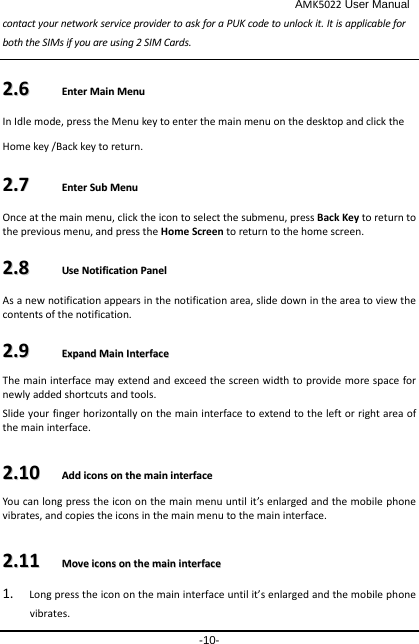                                              AMK5022 User Manual -10- contact your network service provider to ask for a PUK code to unlock it. It is applicable for both the SIMs if you are using 2 SIM Cards.    22..66    EEnntteerr  MMaaiinn  MMeennuu  In Idle mode, press the Menu key to enter the main menu on the desktop and click the Home key /Back key to return. 22..77    EEnntteerr  SSuubb  MMeennuu  Once at the main menu, click the icon to select the submenu, press Back Key to return to the previous menu, and press the Home Screen to return to the home screen. 22..88    UUssee  NNoottiiffiiccaattiioonn  PPaanneell  As a new notification appears in the notification area, slide down in the area to view the contents of the notification.   22..99    EExxppaanndd  MMaaiinn  IInntteerrffaaccee    The main interface may extend and exceed the screen width to provide more space for newly added shortcuts and tools.   Slide your finger horizontally on the main interface to extend to the left or right area of the main interface. 22..1100    AAdddd  iiccoonnss  oonn  tthhee  mmaaiinn  iinntteerrffaaccee  You can long press the icon on the main menu until it’s enlarged and the mobile phone vibrates, and copies the icons in the main menu to the main interface. 22..1111    MMoovvee  iiccoonnss  oonn  tthhee  mmaaiinn  iinntteerrffaaccee  1. Long press the icon on the main interface until it’s enlarged and the mobile phone vibrates. 