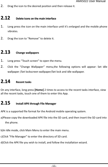                                              AMK5022 User Manual -11- 2. Drag the icon to the desired position and then release it.   22..1122    DDeelleettee  iiccoonnss  oonn  tthhee  mmaaiinn  iinntteerrffaaccee  1. Long press the icon on the main interface until it’s enlarged and the mobile phone vibrates.   2. Drag the icon to “Remove” to delete it.   22..1133    CChhaannggee  wwaallllppaappeerrss  1. Long press “Touch screen” to open the menu. 2. Click the “Change Wallpaper” menu,the following options will appear: Set idle wallpaper /Set lockscreen wallpaper/Set lock and idle wallpaper. 22..1144    RReecceenntt  ttaasskkss  On any interface, long press [Home] 2 times to access to the recent tasks interface, view all the recent tasks, touch one of them to enter this App. 22..1155    IInnssttaallll  AAPPKK  tthhrroouugghh  FFiillee  MMaannaaggeerr  APK is a supported file format for the Android mobile operating system. a)Please copy the downloaded APK file into the SD card, and then insert the SD card into the phone.   b)In Idle mode, click Main Menu to enter the main menu. c)Click “File Manager” to enter the directory of SD card. d)Click the APK file you wish to install, and follow the installation wizard. 