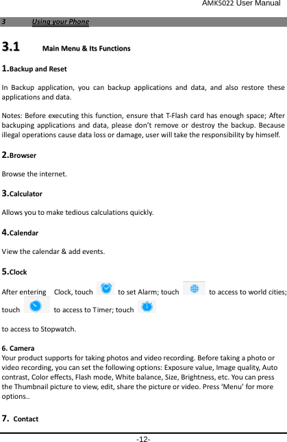                                              AMK5022 User Manual -12- 33  UUssiinngg  yyoouurr  PPhhoonnee  33..11    MMaaiinn  MMeennuu  &amp;&amp;  IIttss  FFuunnccttiioonnss  1.Backup and Reset In Backup application, you can backup applications and data, and also restore these applications and data. Notes: Before executing this function, ensure that T-Flash card has enough space; After backuping applications and data, please don’t remove or destroy the backup. Because illegal operations cause data loss or damage, user will take the responsibility by himself. 2.Browser Browse the internet.   3.Calculator Allows you to make tedious calculations quickly. 4.Calendar View the calendar &amp; add events. 5.Clock   After entering  Clock, touch   to set Alarm; touch   to access to world cities; touch   to access to Timer; touch      to access to Stopwatch.  6. Camera Your product supports for taking photos and video recording. Before taking a photo or video recording, you can set the following options: Exposure value, Image quality, Auto contrast, Color effects, Flash mode, White balance, Size, Brightness, etc. You can press the Thumbnail picture to view, edit, share the picture or video. Press ‘Menu’ for more options.. 7. Contact 