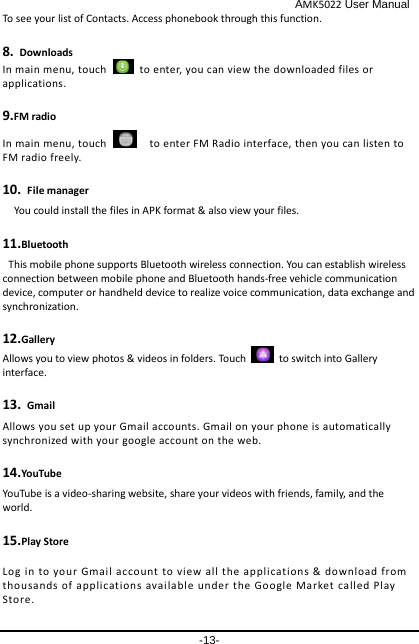                                              AMK5022 User Manual -13- To see your list of Contacts. Access phonebook through this function. 8. Downloads In main menu, touch   to enter, you can view the downloaded files or applications. 9.FM radio In main menu, touch      to enter FM Radio interface, then you can listen to FM radio freely. 10. File manager You could install the files in APK format &amp; also view your files. 11.Bluetooth This mobile phone supports Bluetooth wireless connection. You can establish wireless connection between mobile phone and Bluetooth hands-free vehicle communication device, computer or handheld device to realize voice communication, data exchange and synchronization.   12.Gallery Allows you to view photos &amp; videos in folders. Touch   to switch into Gallery interface. 13. Gmail Allows you set up your Gmail accounts. Gmail on your phone is automatically synchronized with your google account on the web. 14.YouTube YouTube is a video-sharing website,  share your videos with friends, family, and the world. 15.Play Store Log in to your Gmail account to view all the applications &amp; download from thousands of applications available under the Google Market called Play Store. 