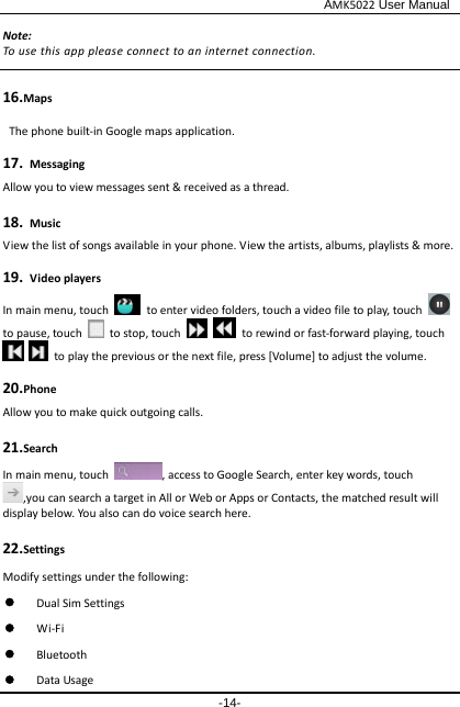                                              AMK5022 User Manual -14- Note: To use this app please connect to an internet connection.    16.Maps  The phone built-in Google maps application. 17. Messaging Allow you to view messages sent &amp; received as a thread. 18. Music View the list of songs available in your phone. View the artists, albums, playlists &amp; more. 19. Video players In main menu, touch   to enter video folders, touch a video file to play, touch    to pause, touch   to stop, touch      to rewind or fast-forward playing, touch     to play the previous or the next file, press [Volume] to adjust the volume. 20.Phone Allow you to make quick outgoing calls. 21.Search In main menu, touch , access to Google Search, enter key words, touch ,you can search a target in All or Web or Apps or Contacts, the matched result will display below. You also can do voice search here. 22.Settings Modify settings under the following:    Dual Sim Settings  Wi-Fi  Bluetooth  Data Usage 