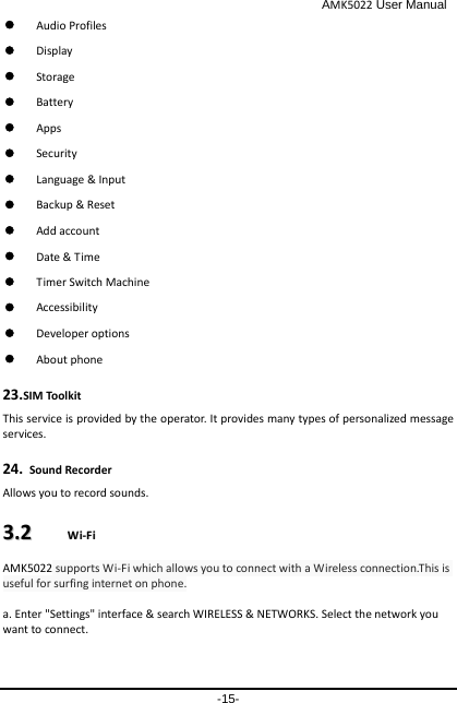                                              AMK5022 User Manual -15-  Audio Profiles  Display  Storage    Battery  Apps  Security  Language &amp; Input  Backup &amp; Reset  Add account  Date &amp; Time  Timer Switch Machine  Accessibility  Developer options  About phone 23.SIM Toolkit This service is provided by the operator. It provides many types of personalized message services. 24. Sound Recorder   Allows you to record sounds. 33..22    WWii--FFii    AMK5022 supports Wi-Fi which allows you to connect with a Wireless connection.This is useful for surfing internet on phone.  a. Enter &quot;Settings&quot; interface &amp; search WIRELESS &amp; NETWORKS. Select the network you want to connect. 