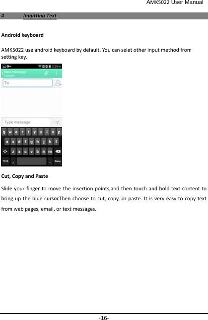                                              AMK5022 User Manual -16- 44  IInnppuuttttiinngg  TTeexxtt  Android keyboard AMK5022 use android keyboard by default. You can selet other input method from setting key.   Cut, Copy and Paste Slide your finger to move the insertion points,and then touch and hold text content to bring up the blue cursor.Then choose to cut, copy, or paste. It is very easy to copy text from web pages, email, or text messages. 