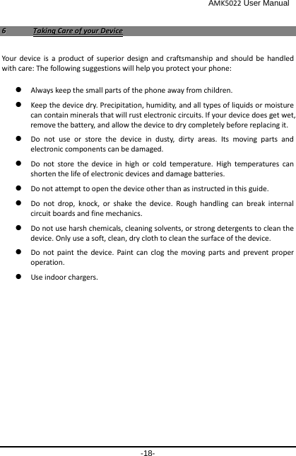                                              AMK5022 User Manual -18- 66  TTaakkiinngg  CCaarree  ooff  yyoouurr  DDeevviiccee  Your device is a product of superior design and craftsmanship and should be handled with care: The following suggestions will help you protect your phone:    Always keep the small parts of the phone away from children.    Keep the device dry. Precipitation, humidity, and all types of liquids or moisture can contain minerals that will rust electronic circuits. If your device does get wet, remove the battery, and allow the device to dry completely before replacing it.    Do not use or store the device in dusty, dirty areas. Its moving parts and electronic components can be damaged.  Do not store the device in high or cold temperature. High temperatures can shorten the life of electronic devices and damage batteries.  Do not attempt to open the device other than as instructed in this guide.  Do not drop, knock, or shake the device. Rough handling can break internal circuit boards and fine mechanics.    Do not use harsh chemicals, cleaning solvents, or strong detergents to clean the device. Only use a soft, clean, dry cloth to clean the surface of the device.  Do not paint the device. Paint can clog the moving parts and prevent proper operation.    Use indoor chargers.   