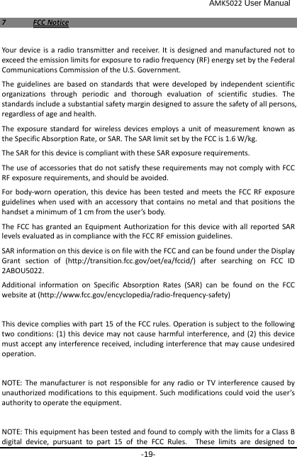                                              AMK5022 User Manual -19- 77  FFCCCC  NNoottiiccee  Your device is a radio transmitter and receiver. It is designed and manufactured not to exceed the emission limits for exposure to radio frequency (RF) energy set by the Federal Communications Commission of the U.S. Government.   The guidelines are based on standards that were developed by independent scientific organizations through periodic and thorough evaluation of scientific studies. The standards include a substantial safety margin designed to assure the safety of all persons, regardless of age and health. The exposure standard for wireless devices employs a unit of measurement known as the Specific Absorption Rate, or SAR. The SAR limit set by the FCC is 1.6 W/kg. The SAR for this device is compliant with these SAR exposure requirements. The use of accessories that do not satisfy these requirements may not comply with FCC RF exposure requirements, and should be avoided. For body-worn operation, this device has been tested and meets the FCC RF exposure guidelines when used with an accessory that contains no metal and that positions the handset a minimum of 1 cm from the user’s body. The FCC has granted an Equipment Authorization for this device with all reported SAR levels evaluated as in compliance with the FCC RF emission guidelines. SAR information on this device is on file with the FCC and can be found under the Display Grant section of (http://transition.fcc.gov/oet/ea/fccid/) after searching on FCC ID 2ABOU5022. Additional information on Specific Absorption Rates (SAR) can be found on the FCC website at (http://www.fcc.gov/encyclopedia/radio-frequency-safety)  This device complies with part 15 of the FCC rules. Operation is subject to the following two conditions: (1) this device may not cause harmful interference, and (2) this device must accept any interference received, including interference that may cause undesired operation.  NOTE: The manufacturer is not responsible for any radio or TV interference caused by unauthorized modifications to this equipment. Such modifications could void the user’s authority to operate the equipment.  NOTE: This equipment has been tested and found to comply with the limits for a Class B digital device, pursuant to part 15 of the FCC Rules.  These limits are designed to 