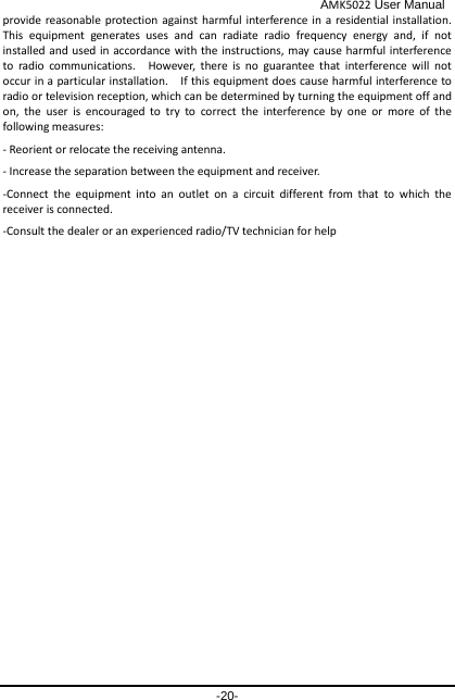                                              AMK5022 User Manual -20- provide reasonable protection against harmful interference in a residential installation.   This  equipment generates uses and can radiate radio frequency energy and, if not installed and used in accordance with the instructions, may cause harmful interference to radio communications.  However, there is no guarantee that interference will not occur in a particular installation.    If this equipment does cause harmful interference to radio or television reception, which can be determined by turning the equipment off and on, the user is encouraged to try to correct the interference by one or more of the following measures: - Reorient or relocate the receiving antenna. - Increase the separation between the equipment and receiver. -Connect the equipment into an outlet on a circuit different from that to which the receiver is connected. -Consult the dealer or an experienced radio/TV technician for help 