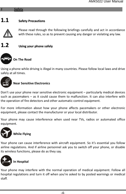                                              AMK5022 User Manual -4- 11  SSaaffeettyy  11..11    SSaaffeettyy  PPrreeccaauuttiioonnss  Please read through the following briefings carefully and act in accordance with these rules, so as to prevent causing any danger or violating any law. 11..22    UUssiinngg  yyoouurr  pphhoonnee  ssaaffeellyy   On The Road Using a phone while driving is illegal in many countries. Please follow local laws and drive safely at all times.  Near Sensitive Electronics  Don’t use your phone near sensitive electronic equipment – particularly medical devices such as pacemakers – as it could cause them to malfunction. It can also interfere with the operation of fire detectors and other automatic-control equipment.   For more information about how your phone affects pacemakers or other electronic equipment, please contact the manufacturer or your local distributor. Your phone may cause interference when used near TVs, radios or automated office equipment.  While Flying Your phone can cause interference with aircraft equipment. So it’s essential you follow airline regulations. And if airline personnel ask you to switch off your phone, or disable its wireless functions, please do as they say.  In Hospital Your phone may interfere with the normal operation of medical equipment. Follow all hospital regulations and turn it off when you’re asked to by posted warnings or medical staff.   