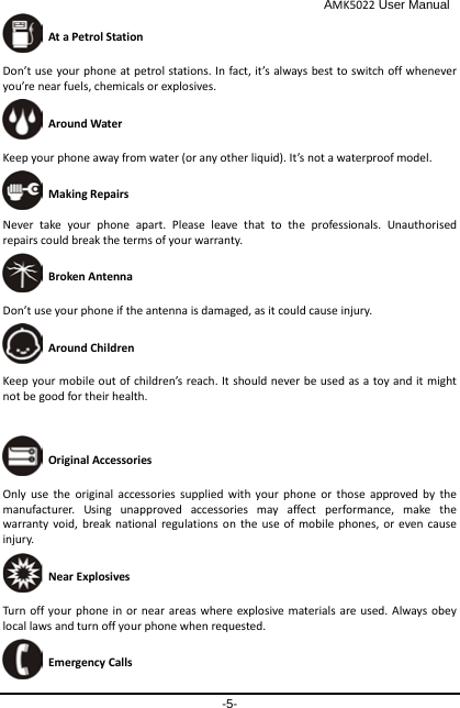                                              AMK5022 User Manual -5-  At a Petrol Station Don’t use your phone at petrol stations. In fact, it’s always best to switch off whenever you’re near fuels, chemicals or explosives.  Around Water Keep your phone away from water (or any other liquid). It’s not a waterproof model.      Making Repairs Never take your phone apart. Please leave that to the professionals. Unauthorised repairs could break the terms of your warranty.  Broken Antenna Don’t use your phone if the antenna is damaged, as it could cause injury.    Around Children Keep your mobile out of children’s reach. It should never be used as a toy and it might not be good for their health.     Original Accessories Only use the original accessories supplied with your phone or those approved by the manufacturer. Using unapproved accessories may affect performance, make the warranty void, break national regulations on the use of mobile phones, or even cause injury.  Near Explosives  Turn off your phone in or near areas where explosive materials are used. Always obey local laws and turn off your phone when requested.  Emergency Calls 