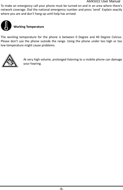                                              AMK5022 User Manual -6- To make an emergency call your phone must be turned on and in an area where there’s network coverage. Dial the national emergency number and press ‘send’. Explain exactly where you are and don’t hang up until help has arrived.  Working Temperature The working temperature for the phone is between 0 Degree and 40 Degree Celcius. Please don’t use the phone outside the range. Using the phone under too high or too low temperature might cause problems.  At very high volume, prolonged listening to a mobile phone can damage your hearing. 