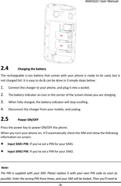                                              AMK5022 User Manual -9-  22..44    CChhaarrggiinngg  tthhee  bbaatttteerryy  The rechargeable Li-ion battery that comes with your phone is ready to be used, but is not charged full. It is easy to do &amp; can be done in 3 simple steps below:   1. Connect the charger to your phone, and plug it into a socket.   2. The battery indicator an icon in the corner of the screen shows you are charging.   3. When fully charged, the battery indicator will stop scrolling.   4. Disconnect the charger from your mobile, and unplug.   22..55    PPoowweerr  OONN//OOFFFF  Press the power key to power-ON/OFF the phone. When you turn your phone on, it’ll automatically check the SIM and show the following information on screen:  Input SIM1 PIN: If you’ve set a PIN for your SIM1.   Input SIM2 PIN: If you’ve set a PIN for your SIM2.  Note: The PIN is supplied with your SIM. Please replace it with your own PIN code as soon as possible. Enter the wrong PIN three times, and your SIM will be locked. Then you’ll need to            